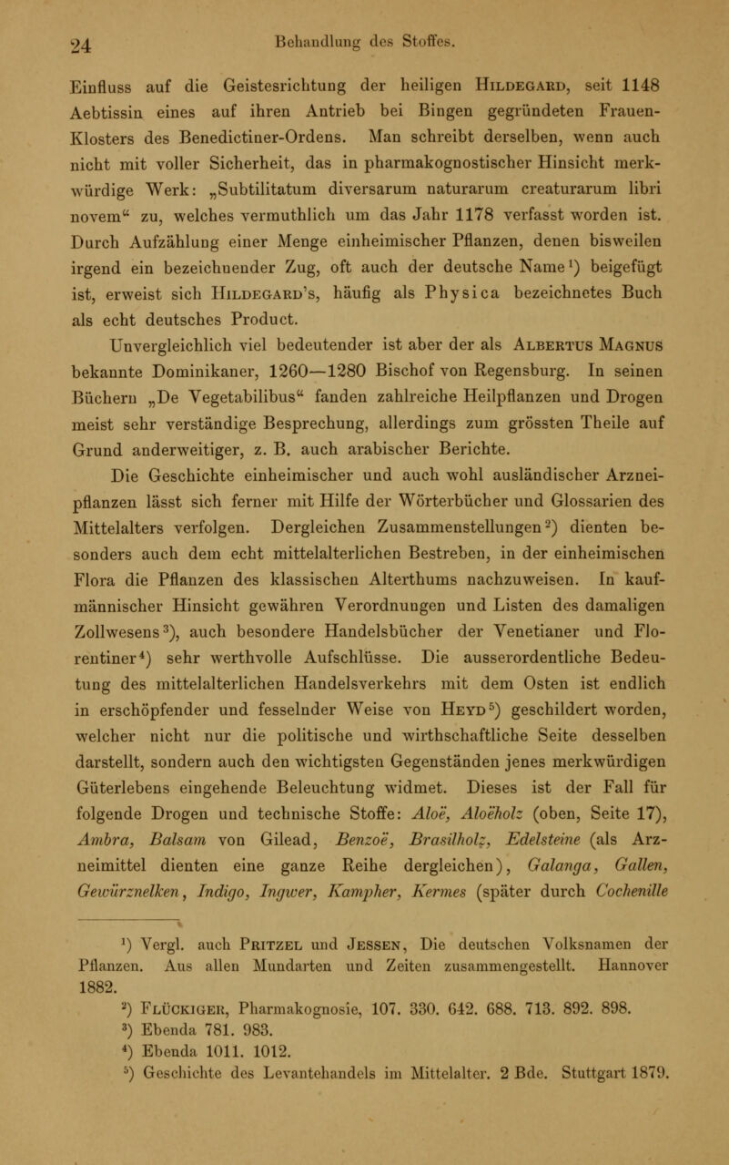 Einfluss auf die Geistesrichtung der heiligen Hildegard, seit 1148 Aebtissin eines auf ihren Antrieb bei Bingen gegründeten Frauen- Klosters des Benedictiner-Ordens. Man schreibt derselben, wenn auch nicht mit voller Sicherheit, das in pharmakognostischer Hinsicht merk- würdige Werk: „Subtilitatum diversarum naturarum creaturarum libri novem zu, welches vermuthlich um das Jahr 1178 verfasst worden ist. Durch Aufzählung einer Menge einheimischer Pflanzen, denen bisweilen irgend ein bezeichnender Zug, oft auch der deutsche Namel) beigefügt ist, erweist sich Hildegard's, häufig als Physica bezeichnetes Buch als echt deutsches Product. Unvergleichlich viel bedeutender ist aber der als Albertus Magnus bekannte Dominikaner, 1260—1280 Bischof von Regensburg. In seinen Büchern „De Vegetabilibus fanden zahlreiche Heilpflanzen und Drogen meist sehr verständige Besprechung, allerdings zum grössten Theile auf Grund anderweitiger, z. B. auch arabischer Berichte. Die Geschichte einheimischer und auch wohl ausländischer Arznei- pflanzen lässt sich ferner mit Hilfe der Wörterbücher und Glossarien des Mittelalters verfolgen. Dergleichen Zusammenstellungen2) dienten be- sonders auch dem echt mittelalterlichen Bestreben, in der einheimischen Flora die Pflanzen des klassischen Alterthums nachzuweisen. In kauf- männischer Hinsicht gewähren Verordnungen und Listen des damaligen Zollwesens3), auch besondere Handelsbücher der Yenetianer und Flo- rentiner4) sehr werthvolle Aufschlüsse. Die ausserordentliche Bedeu- tung des mittelalterlichen Handelsverkehrs mit dem Osten ist endlich in erschöpfender und fesselnder Weise von Heyd5) geschildert worden, welcher nicht nur die politische und wirthschaftliche Seite desselben darstellt, sondern auch den wichtigsten Gegenständen jenes merkwürdigen Güterlebens eingehende Beleuchtung widmet. Dieses ist der Fall für folgende Drogen und technische Stoffe: Aloe, Aloeholz (oben, Seite 17), Ambra, Balsam von Gilead, Benzoe, Brasilholz, Edelsteine (als Arz- neimittel dienten eine ganze Reihe dergleichen), Galanga, Gallen, Gewürznelken, Indigo, Ingwer, Kampher, Kermes (später durch Cochenille *) Vergl. auch Pritzel und Jessen, Die deutschen Volksnamen der Pflanzen. Aus allen Mundarten und Zeiten zusammengestellt. Hannover 1882. a) Flockiger, Pharmakognosie, 107. 330. 642. 688. 713. 892. 898. 3) Ebenda 781. 983. 4) Ebenda 1011. 1012. 5) Geschichte des Levantehandels im Mittelalter. 2 Bde. Stuttgart 1879.