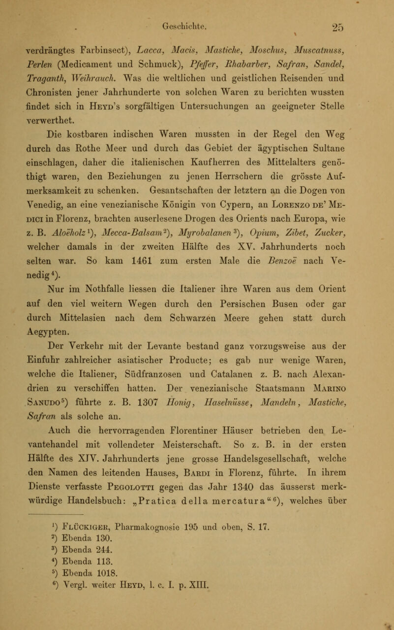 verdrängtes Farbinsect), Lacca, Macis, Mastiche, Moschus, Muscatnuss, Perlen (Medicanient und Schmuck), Pfeffer, Rhabarber, Safran, Sandel, Traganth, Weihrauch. Was die weltlichen und geistlichen Reisenden und Chronisten jener Jahrhunderte von solchen Waren zu berichten wussten findet sich in Heyd's sorgfältigen Untersuchungen an geeigneter Stelle verwerthet. Die kostbaren indischen Waren mussten in der Regel den Weg durch das Rothe Meer und durch das Gebiet der ägyptischen Sultane einschlagen, daher die italienischen Kaufherren des Mittelalters genö- thigt waren, den Beziehungen zu jenen Herrschern die grösste Auf- merksamkeit zu schenken. Gesantschaften der letztern an die Dogen von Venedig, an eine venezianische Königin von Cypern, an Lorenzo de' Me- dici in Florenz, brachten auserlesene Drogen des Orients nach Europa, wie z.B. Aloeholz1), Mecca-Balsam2), Myrobalanenz), Opium, Zibet, Zucker, welcher damals in der zweiten Hälfte des XV. Jahrhunderts noch selten war. So kam 1461 zum ersten Male die Benzoe nach Ve- nedig4). Nur im Nothfalle Hessen die Italiener ihre Waren aus dem Orient auf den viel weitern Wegen durch den Persischen Busen oder gar durch Mittelasien nach dem Schwarzen Meere gehen statt durch Aegypten. Der Verkehr mit der Levante bestand ganz vorzugsweise aus der Einfuhr zahlreicher asiatischer Producte; es gab nur wenige Waren, welche die Italiener, Südfranzosen und Catalanen z. B. nach Alexan- drien zu verschiffen hatten. Der venezianische Staatsmann Marino Sanudo5) führte z. B. 1307 Honig, Haselnüsse, Mandeln, Mastiche, Safran als solche an. Auch die hervorragenden Florentiner Häuser betrieben den Le- vantehandel mit vollendeter Meisterschaft. So z. B. in der ersten Hälfte des XIV. Jahrhunderts jene grosse Handelsgesellschaft, welche den Namen des leitenden Hauses, Bardi in Florenz, führte. In ihrem Dienste verfasste Pegolotti gegen das Jahr 1340 das äusserst merk- würdige Handelsbuch: „Pratica della mercatura6), welches über x) FlüCkiger, Pharmakognosie 195 und oben, S. 17. 3) Ebenda 130. 3) Ebenda 244. *) Ebenda 113. 5) Ebenda 1018. 6) Vergl. weiter Heyd, 1. c. I. p. XIII.