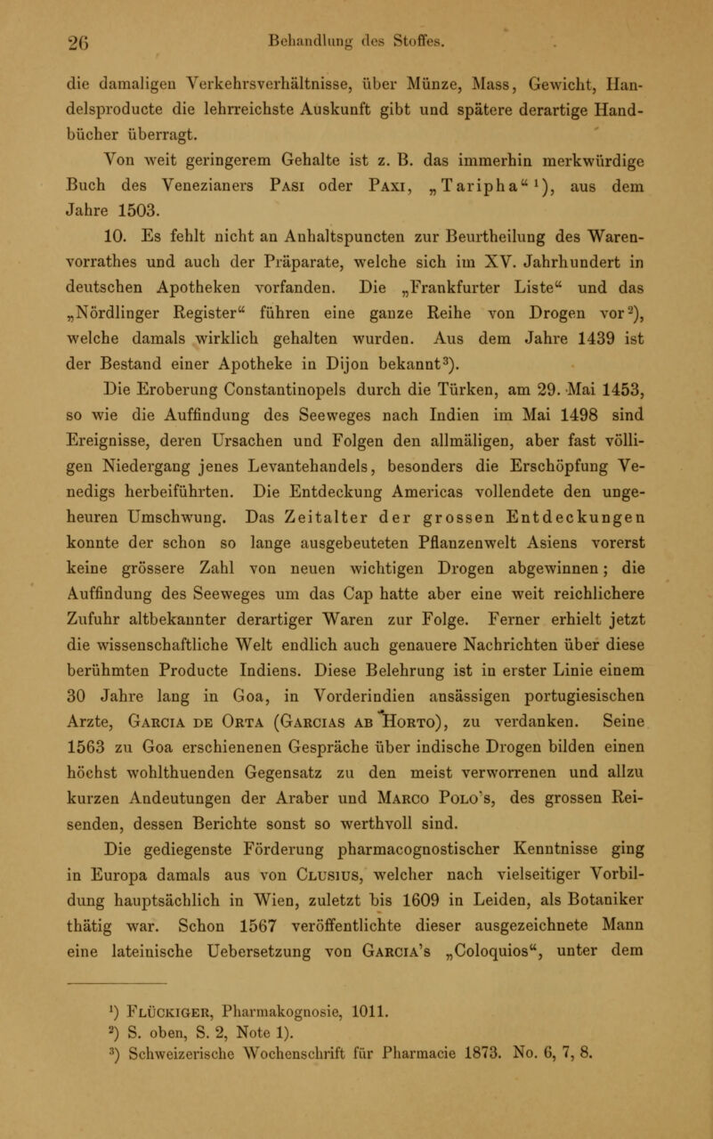 die damaligen Verkehrsverhältnisse, über Münze, Mass, Gewicht, Iian- delsproducte die lehrreichste Auskunft gibt und spätere derartige Hand- bücher überragt. Von weit geringerem Gehalte ist z. B. das immerhin merkwürdige Buch des Venezianers Pasi oder Paxi, „Taripha1), aus dem Jahre 1503. 10. Es fehlt nicht an Anhaltspuncten zur Beurtheilung des Waren- vorrathes und auch der Präparate, welche sich im XV. Jahrhundert in deutschen Apotheken vorfanden. Die „Frankfurter Liste und das „Nördlinger Register führen eine ganze Reihe von Drogen vor2), welche damals wirklich gehalten wurden. Aus dem Jahre 1439 ist der Bestand einer Apotheke in Dijon bekannt3). Die Eroberung Constantinopels durch die Türken, am 29. Mai 1453, so wie die Auffindung des Seeweges nach Indien im Mai 1498 sind Ereignisse, deren Ursachen und Folgen den allmäligen, aber fast völli- gen Niedergang jenes Levantehandels, besonders die Erschöpfung Ve- nedigs herbeiführten. Die Entdeckung Americas vollendete den unge- heuren Umschwung. Das Zeitalter der grossen Entdeckungen konnte der schon so lange ausgebeuteten Pflanzenwelt Asiens vorerst keine grössere Zahl von neuen wichtigen Drogen abgewinnen; die Auffindung des Seeweges um das Cap hatte aber eine weit reichlichere Zufuhr altbekannter derartiger Waren zur Folge. Ferner erhielt jetzt die wissenschaftliche Welt endlich auch genauere Nachrichten über diese berühmten Producte Indiens. Diese Belehrung ist in erster Linie einem 30 Jahre lang in Goa, in Vorderindien ansässigen portugiesischen Arzte, Garcia de Orta (Garcias ab Horto), zu verdanken. Seine 1563 zu Goa erschienenen Gespräche über indische Drogen bilden einen höchst wohlthuenden Gegensatz zu den meist verworrenen und allzu kurzen Andeutungen der Araber und Marco Polo's, des grossen Rei- senden, dessen Berichte sonst so werthvoll sind. Die gediegenste Förderung pharmacognostischer Kenntnisse ging in Europa damals aus von Clusius, welcher nach vielseitiger Vorbil- dung hauptsächlich in Wien, zuletzt bis 1609 in Leiden, als Botaniker thätig war. Schon 1567 veröffentlichte dieser ausgezeichnete Mann eine lateinische Uebersetzung von Garcia's „Coloquios, unter dem *) FlÜCKIGER, Pharmakognosie, 1011. 2) S. oben, S. 2, Note 1).
