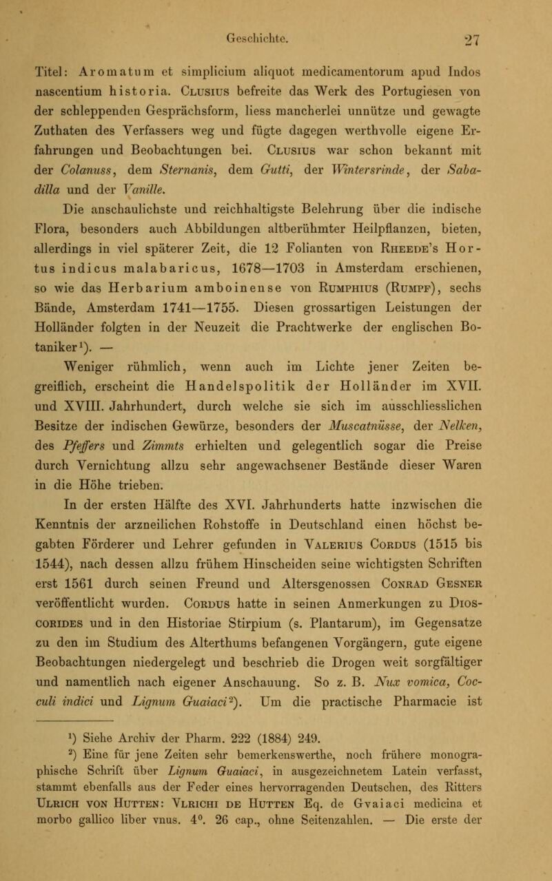 Titel: Aromatum et simplicium aliquot medicamentorum apud Indos nascentium historia. Clusius befreite das Werk des Portugiesen von der schleppenden Gesprächsform, Hess mancherlei unnütze und gewagte Zuthaten des Verfassers weg und fügte dagegen werthvolle eigene Er- fahrungen und Beobachtungen bei. Clusius war schon bekannt mit der Colanuss, dem Sternanis, dem Gutti, der Wintersrinde, der Saba- dilla und der Vanille. Die anschaulichste und reichhaltigste Belehrung über die indische Flora, besonders auch Abbildungen altberühmter Heilpflanzen, bieten, allerdings in viel späterer Zeit, die 12 Folianten von Rheede's Hor- tus indicus malabaricus, 1678—1703 in Amsterdam erschienen, so wie das Herbarium amboinense von Rumphius (Rumpf), sechs Bände, Amsterdam 1741—1755. Diesen grossartigen Leistungen der Holländer folgten in der Neuzeit die Prachtwerke der englischen Bo- taniker1). — Weniger rühmlich, wenn auch im Lichte jener Zeiten be- greiflich, erscheint die Handelspolitik der Holländer im XVII. und XVIII. Jahrhundert, durch welche sie sich im ausschliesslichen Besitze der indischen Gewürze, besonders der Muscatnüsse, der Nelken, des Pfeffers und Zimmts erhielten und gelegentlich sogar die Preise durch Vernichtung allzu sehr angewachsener Bestände dieser Waren in die Höhe trieben. In der ersten Hälfte des XVI. Jahrhunderts hatte inzwischen die Kenntnis der arzneilichen Rohstoffe in Deutschland einen höchst be- gabten Förderer und Lehrer gefunden in Valerius Cordus (1515 bis 1544), nach dessen allzu frühem Hinscheiden seine wichtigsten Schriften erst 1561 durch seinen Freund und Altersgenossen Conrad Gesner veröffentlicht wurden. Cordus hatte in seinen Anmerkungen zu Dios- corides und in den Historiae Stirpium (s. Plantarum), im Gegensatze zu den im Studium des Alterthums befangenen Vorgängern, gute eigene Beobachtungen niedergelegt und beschrieb die Drogen weit sorgfältiger und namentlich nach eigener Anschauung. So z. B. Nux vomica, Coc- culi indici und iAgnum Guaiaci2). Um die practische Pharmacie ist *) Siehe Archiv der Pharm. 222 (1884) 249. 2) Eine für jene Zeiten sehr bemerkenswerthe, noch frühere monogra- phische Schrift über Lignum Guaiaci, in ausgezeichnetem Latein verfasst, stammt ebenfalls aus der Feder eines hervorragenden Deutschen, des Ritters Ulrich von Hütten: Vlrichi de Hütten Eq. de Gvaiaci medicina et morbo gallico über vnus. 4°. 26 cap., ohne Seitenzahlen. — Die erste der