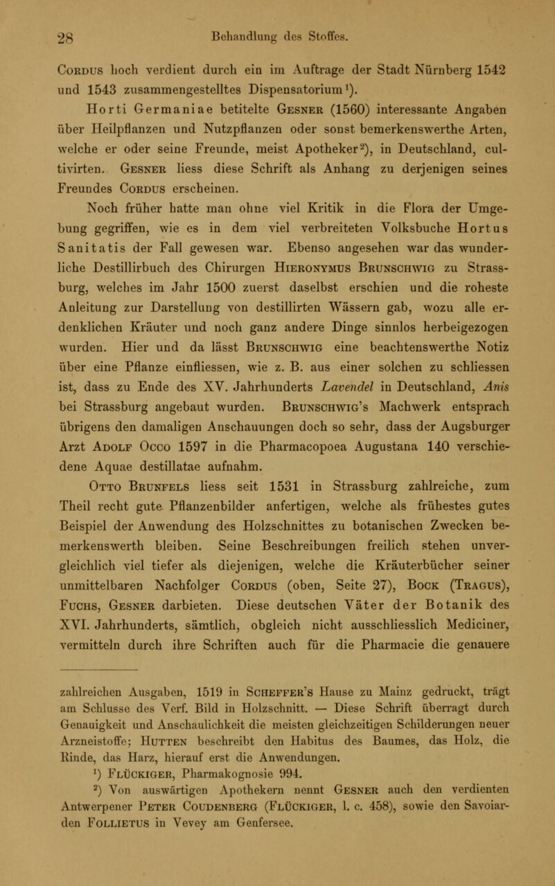 Cordus hoch verdient durch ein im Auftrage der Stadt Nürnberg 1542 und 1543 zusammengestelltes Dispensatorium1). Horti Germaniae betitelte Gesner (1560) interessante Angaben über Heilpflanzen und Nutzpflanzen oder sonst bemerkenswerthe Arten, welche er oder seine Freunde, meist Apotheker2), in Deutschland, cul- tivirten. Gesner Hess diese Schrift als Anhang zu derjenigen seines Freundes Cordus erscheinen. Noch früher hatte man ohne viel Kritik in die Flora der Umge- bung gegriffen, wie es in dem viel verbreiteten Volksbuche Hortus Sanitatis der Fall gewesen war. Ebenso angesehen war das wunder- liche Destillirbuch des Chirurgen Hieronymus Brunschwig zu Strass- burg, welches im Jahr 1500 zuerst daselbst erschien und die roheste Anleitung zur Darstellung von destillirten Wässern gab, wozu alle er- denklichen Kräuter und noch ganz andere Dinge sinnlos herbeigezogen wurden. Hier und da lässt Brunschwig eine beachtenswerthe Notiz über eine Pflanze einfliessen, wie z. B. aus einer solchen zu schliessen ist, dass zu Ende des XV. Jahrhunderts Lavendel in Deutschland, Anis bei Strassburg angebaut wurden. Brunschwig's Machwerk entsprach übrigens den damaligen Anschauungen doch so sehr, dass der Augsburger Arzt Adolf Occo 1597 in die Pharmacopoea Augustana 140 verschie- dene Aquae destillatae aufnahm. Otto Brunfels liess seit 1531 in Strassburg zahlreiche, zum Theil recht gute Pflanzenbilder anfertigen, welche als frühestes gutes Beispiel der Anwendung des Holzschnittes zu botanischen Zwecken be- merkenswerth bleiben. Seine Beschreibungen freilich stehen unver- gleichlich viel tiefer als diejenigen, welche die Kräuterbücher seiner unmittelbaren Nachfolger Cordus (oben, Seite 27), Bock (Tragus), Fuchs, Gesner darbieten. Diese deutschen Väter der Botanik des XVI. Jahrhunderts, sämtlich, obgleich nicht ausschliesslich Mediciner, vermitteln durch ihre Schriften auch für die Pharmacie die genauere zahlreichen Ausgaben, 1519 in Scheffer's Hause zu Mainz gedruckt, trägt am Schlüsse des Verf. Bild in Holzschnitt. — Diese Schrift überragt durch Genauigkeit und Anschaulichkeit die meisten gleichzeitigen Schilderungen neuer Arzneistoffe; Hütten beschreibt den Habitus des Baumes, das Holz, die Kinde, das Harz, hierauf erst die Anwendungen. 1) FlÜckiger, Pharmakognosie 994. 2) Von auswärtigen Apothekern nennt Gesner auch den verdienten Antwerpener Peter Coudenberg (FlÜckiger, 1. c. 458), sowie den Savoiar- den Follietus in Vevey am Genfersee.