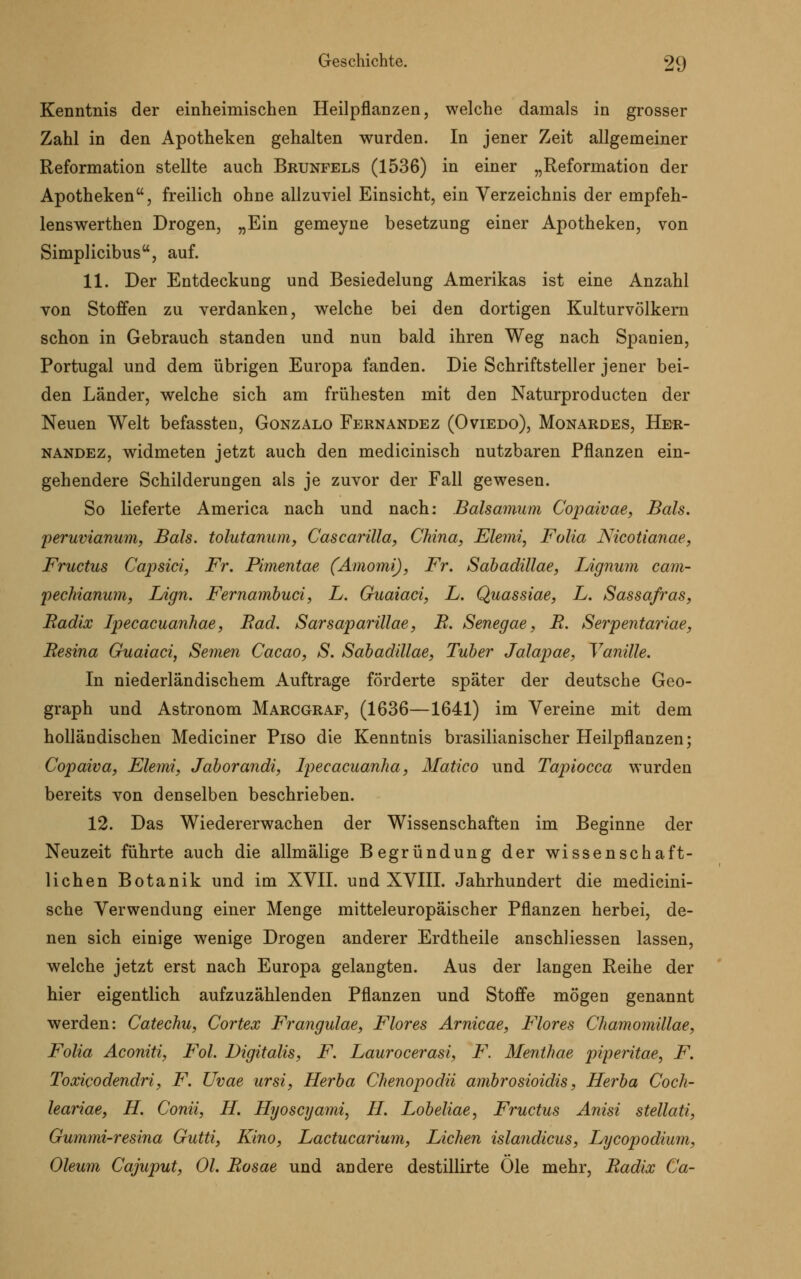 Kenntnis der einheimischen Heilpflanzen, welche damals in grosser Zahl in den Apotheken gehalten wurden. In jener Zeit allgemeiner Reformation stellte auch Brunfels (1536) in einer „Reformation der Apotheken, freilich ohne allzuviel Einsicht, ein Verzeichnis der empfeh- lenswerthen Drogen, „Ein gemeyne besetzung einer Apotheken, von Simplicibus, auf. 11. Der Entdeckung und Besiedelung Amerikas ist eine Anzahl von Stoffen zu verdanken, welche bei den dortigen Kulturvölkern schon in Gebrauch standen und nun bald ihren Weg nach Spanien, Portugal und dem übrigen Europa fanden. Die Schriftsteller jener bei- den Länder, welche sich am frühesten mit den Naturproducten der Neuen Welt befassten, Gonzalo Fernandez (Oviedo), Monardes, Her- nandez, widmeten jetzt auch den medicinisch nutzbaren Pflanzen ein- gehendere Schilderungen als je zuvor der Fall gewesen. So lieferte America nach und nach: Balsamuni Copaivae, Bah. peruvianum, Bah. tolutanum, Cascarilla, China, Elemi, Folia Nicotianae, Fructus Capsici, Fr. Pimentae (Amomi), Fr. Sabadillae, lÄgnum cam- pechianum, Lign. Fernambuci, L. Guaiaci, L. Quassiae, L. Sassafras, Radix Ipecacuanhae, Bad. Sarsaparillae, R. Senegae, R. Serpentariae, Resina Guaiaci, Semen Cacao, S. Sabadillae, Tuber Jalapae, Vanille. In niederländischem Auftrage förderte später der deutsche Geo- graph und Astronom Marcgraf, (1636—1641) im Vereine mit dem holländischen Mediciner Piso die Kenntnis brasilianischer Heilpflanzen; Copaiva, Elemi, Jaborandi, Ipecacuanha, Matico und Tapiocca wurden bereits von denselben beschrieben. 12. Das Wiedererwachen der Wissenschaften im Beginne der Neuzeit führte auch die allmälige Begründung der wissenschaft- lichen Botanik und im XVII. und XVIII. Jahrhundert die medicini- sche Verwendung einer Menge mitteleuropäischer Pflanzen herbei, de- nen sich einige wenige Drogen anderer Erdtheile anschliessen lassen, welche jetzt erst nach Europa gelangten. Aus der langen Reihe der hier eigentlich aufzuzählenden Pflanzen und Stoffe mögen genannt werden: Catechu, Cortex Frangulae, Flores Arnicae, Flores Chamomillae, Folia Aconiti, Fol. Digitalis, F. Laurocerasi, F. Menthae piperitae, F. Toxicodendri, F. Uvae ursi, Herba Chenopodii ambrosioidis, Herba Coch- leariae, H. Conii, H. Hyoscyami, H. Lobeliae, Fructus Anisi stellati, Gummi-resina Gutti, Kino, Lactucarium, Liehen islandicus, Lycopodium, Oleum Cajuput, Ol. Rosae und andere destillirte Öle mehr, Radix Ca-
