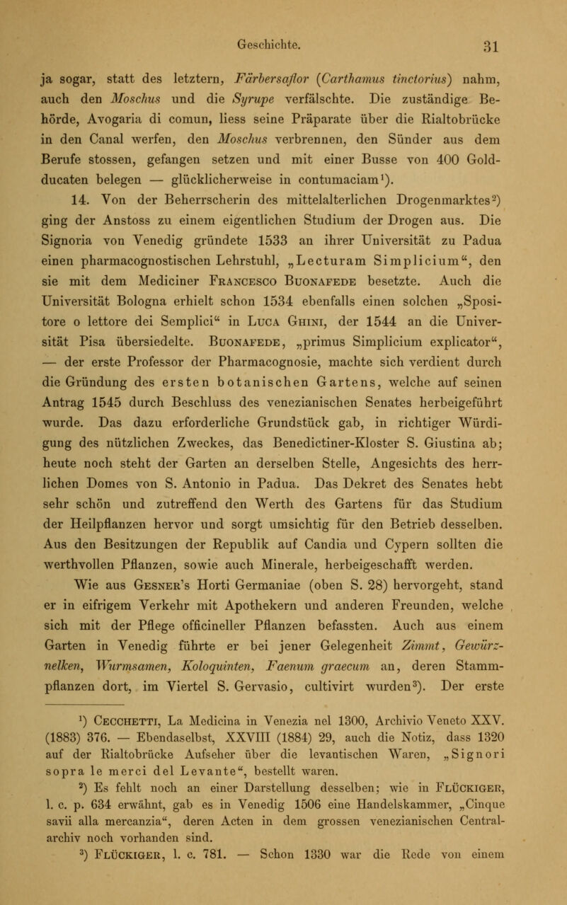 ja sogar, statt des letztern, Färber saflor (Carthamus tinctorius) nahm, auch den Moschus und die Syrupe verfälschte. Die zuständige Be- hörde, Avogaria di comun, Hess seine Präparate über die Rialtobrücke in den Canal werfen, den Moschus verbrennen, den Sünder aus dem Berufe stossen, gefangen setzen und mit einer Busse von 400 Gold- ducaten belegen — glücklicherweise in contumaciam1). 14. Von der Beherrscherin des mittelalterlichen Drogenmarktes2) ging der Anstoss zu einem eigentlichen Studium der Drogen aus. Die Signoria von Venedig gründete 1533 an ihrer Universität zu Padua einen pharmacognostischen Lehrstuhl, „Lecturam Simplicium, den sie mit dem Mediciner Francesco Buonafede besetzte. Auch die Universität Bologna erhielt schon 1534 ebenfalls einen solchen „Sposi- tore o lettore dei Semplici in Luca Ghini, der 1544 an die Univer- sität Pisa übersiedelte. Buonafede, „primus Simplicium explicator, — der erste Professor der Pharmacognosie, machte sich verdient durch die Gründung des ersten botanischen Gartens, welche auf seinen Antrag 1545 durch Beschluss des venezianischen Senates herbeigeführt wurde. Das dazu erforderliche Grundstück gab, in richtiger Würdi- gung des nützlichen Zweckes, das Benedictiner-Kloster S. Giustina ab; heute noch steht der Garten an derselben Stelle, Angesichts des herr- lichen Domes von S. Antonio in Padua. Das Dekret des Senates hebt sehr schön und zutreffend den Werth des Gartens für das Studium der Heilpflanzen hervor und sorgt umsichtig für den Betrieb desselben. Aus den Besitzungen der Republik auf Candia und Cypern sollten die werthvollen Pflanzen, sowie auch Minerale, herbeigeschafft werden. Wie aus Gesner's Horti Germaniae (oben S. 28) hervorgeht, stand er in eifrigem Verkehr mit Apothekern und anderen Freunden, welche sich mit der Pflege officineller Pflanzen befassten. Auch aus einem Garten in Venedig führte er bei jener Gelegenheit Zimmt, Gewürz- nelken, Wurmsamen, Koloquinten, Faenum graecum an, deren Stamm- pflanzen dort, im Viertel S. Gervasio, cultivirt wurden3). Der erste 1) Cecchettt, La Medicina in Venezia nel 1300, Archivio Veneto XXV. (1883) 376. — Ebendaselbst, XXVIII (1884) 29, auch die Notiz, dass 1320 auf der Rialtobrücke Aufseher über die levantischen Waren, „Signori sopra le merci del Levante, bestellt waren. 2) Es fehlt noch an einer Darstellung desselben; wie in Fluckiger, 1. c. p. 634 erwähnt, gab es in Venedig 1506 eine Handelskammer, „Cinque savii alla mercanzia, deren Acten in dem grossen venezianischen Central- archiv noch vorhanden sind. 3) Fluckiger, 1. c. 781. — Schon 1330 war die Rede von einem