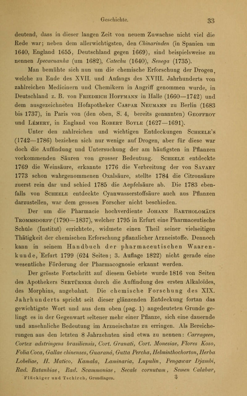 deutend, dass in dieser langen Zeit von neuem Zuwachse nicht viel die Rede war; neben dem allerwichtigsten, den Chinarinden (in Spanien um 1640, England 1655, Deutschland gegen 1669), sind beispielsweise zu nennen Ipecacuanha (um 1682), Catechu (1640), Senega (1735). Man bemühte sich nun um die chemische Erforschung der Drogen welche zu Ende des XVII. und Anfangs des XVIII. Jahrhunderts von zahlreichen Medicinern und Chemikern in Angriff genommen wurde, in Deutschland z. ß. von Friedrich Hoffmann in Halle (1660—1742) und dem ausgezeichneten Hofapotheker Caspar Neumann zu Berlin (1683 bis 1737), in Paris von (den oben, S. 4, bereits genannten) Geoffroy und Lemery, in England von Robert Boyle (1627—1691). Unter den zahlreichen und wichtigen Entdeckungen Scheele's (1742—1786) beziehen sich nur wenige auf Drogen, aber für diese war doch die Auffindung und Untersuchung der am häufigsten in Pflanzen vorkommenden Säuren von grosser Bedeutung. Scheele entdeckte 1769 die Weinsäure, erkannte 1776 die Verbreitung der von Savary 1773 schon wahrgenommenen Oxalsäure, stellte 1784 die Citronsäure zuerst rein dar und schied 1785 die Aepfelsäure ab. Die 1783 eben- falls von Scheele entdeckte Cyanwasserstoffsäure auch aus Pflanzen darzustellen, war dem grossen Forscher nicht beschieden. Der um die Pharmacie hochverdiente Johann Bartholomäus Trommsdorff (1790—1837), wrelcher 1795 in Erfurt eine Pharmaceutische Schule (Institut) errichtete, widmete einen Theil seiner vielseitigen Thätigkeit der chemischen Erforschung pflanzlicher Arzneistoffe. Dennoch kann in seinem Handbuch der pharmaceutischen Waaren- kunde, Erfurt 1799 (624 Seiten; 3. Auflage 1822) nicht gerade eine wesentliche Förderung der Pharmacognosie erkannt werden. Der grösste Fortschritt auf diesem Gebiete wurde 1816 von Seiten des Apothekers Sertürner durch die Auffindung des ersten Alkaloides, des Morphins, angebahnt. Die chemische Forschung des XIX. Jahrhunderts spricht seit dieser glänzenden Entdeckung fortan das gewichtigste Wort und aus dem oben (pag. 1) angedeuteten Grunde ge- lingt es in der Gegenwart seltener mehr einer Pflanze, sich eine dauernde und ansehnliche Bedeutung im Arzneischatze zu erringen. Als Bereiche- rungen aus den letzten 8 Jahrzehnten sind etwa zu nennen: Carrageen, Corlex adstringens brasiliensis, Cort. Granati, Cort. Monesiae, Flores Koso, FoliaCoca, Gallae chinenses, Guarand, Gutta Percha, Helminthochorton, Herba Lobeliae, H. Matico, Kamala, Laminaria, Lupulin, Pengawar Djatnbi, Bad. Batanhiae, Bad. Scammoniae, Seeale cornutum, Semen Calabar, Flückiger und Tschirch, Grundlagen. Q