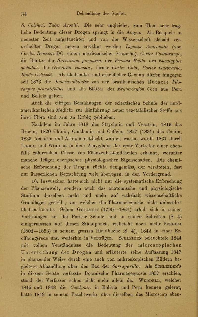 S. Colchici, Tuber Aconiti. Die sehr ungleiche, zum Theil sehr frag- liche Bedeutung dieser Drogen springt in die Augen. Als Beispiele in neuester Zeit aufgetauchter und von der Wissenschaft alsbald ver- urtheilter Drogen mögen erwähnt werden Lignum Anacahuite (von Cordia Boissieri DC, einem mexicanischen Strauche), Cortex Coitdurango, die Blätter der Sarrazinia purpurea, des Peumus Boldo, des Eucalyptus globulus, der Grindelia robusta, ferner Cortex Coto, Cortex Quebracho, Radix Gehemii. Als bleibender und erheblicher Gewinn dürfen hingegen seit 1873 die Jaborandiblätter von der brasilianischen Rutacee Pilo- carpin peiinatifoHus und die Blätter des Erytliroxylon Coca aus Peru und Bolivia gelten. Auch die eifrigen Bemühungen der eclectischen Schule der nord- amerikanischen Medicin zur Einführung neuer vegetabilischer Stoffe aus ihrer Flora sind arm an Erfolg geblieben. Nachdem im Jahre 1818 das Strychnin und Veratrin, 1819 das Brucin, 1820 Chinin, Cinchoniu und Coffein, 1827 (1831) das Coniin, 1833 Aconitin und Atropin entdeckt worden waren, wurde 1837 durch Liebig und Wöhler in dem Amygdalin der erste Vertreter einer eben- falls zahlreichen Classe von Pflanzenbestandtheilen erkannt, worunter manche Träger energischer physiologischer Eigenschaften. Die chemi- sche Erforschung der Drogen rückte demgemäss, der veralteten, fast nur äusserlicheu Betrachtung weit überlegen, in den Vordergrund. 16. Inzwischen hatte sich nicht nur die systematische Erforschung der Pflanzenwelt, sondern auch das anatomische und physiologische Studium derselben mehr und mehr auf wahrhaft wissenschaftliche Grundlagen gestellt, von welchen die Pharmacognosie nicht unberührt bleiben konnte. Schon Guibourt (1790—1867) erhob sich in seinen Vorlesungen an der Pariser Schule und in seinen Schriften (S. 4) einigermassen auf diesen Standpunct, vielleicht noch mehr Pereira (1804—1853) in seinem grossen Handbuche (S. 4), 1842 in einer Er- öffnungsrede und weiterhin in Vorträgen. Schleiden beleuchtete 1844 mit vollem Verständnisse die Bedeutung der microscopischen Untersuchung der Drogen und erläuterte seine Auffassung 1847 in glänzender Weise durch eine auch von mikroskopischen Bildern be- gleitete Abhandlung über den Bau der Sarsaparilla. Als Schleiden's in diesem Geiste verfasste Botanische Pharmacognosie 1857 erschien, stand der Verfasser schon nicht mehr allein da. Weddell, welcher 1845 und 1848 die Cinchonen in Bolivia und Peru kennen gelernt, hatte 1849 in seinem Prachtwerke über dieselben das Microscop eben-