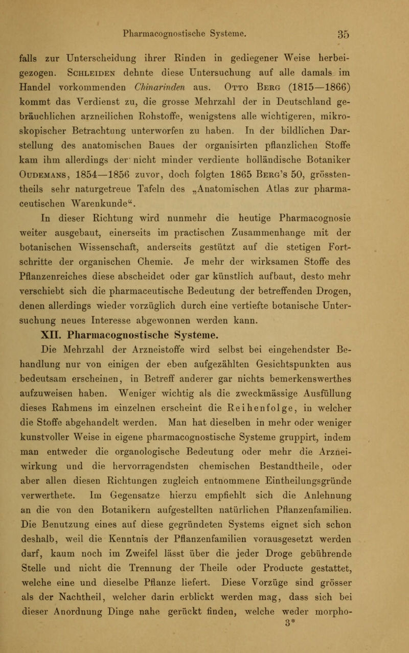 falls zur Unterscheidung ihrer Rinden in gediegener Weise herbei- gezogen. Schleiden dehnte diese Untersuchung auf alle damals im Handel vorkommenden Chinarinden aus. Otto Berg (1815—1866) kommt das Verdienst zu, die grosse Mehrzahl der in Deutschland ge- bräuchlichen arzneilichen Rohstoffe, wenigstens alle wichtigeren, mikro- skopischer Betrachtung unterworfen zu haben. In der bildlichen Dar- stellung des anatomischen Baues der organisirten pflanzlichen Stoffe kam ihm allerdings der' nicht minder verdiente holländische Botaniker Oudemans, 1854—1856 zuvor, doch folgten 1865 Berg's 50, grössten- theils sehr naturgetreue Tafeln des „Anatomischen Atlas zur pharma- ceutischen Warenkunde. In dieser Richtung wird nunmehr die heutige Pharmacognosie weiter ausgebaut, einerseits im practischen Zusammenhange mit der botanischen Wissenschaft, anderseits gestützt auf die stetigen Fort- schritte der organischen Chemie. Je mehr der wirksamen Stoffe des Pflanzenreiches diese abscheidet oder gar künstlich aufbaut, desto mehr verschiebt sich die pharmaceutische Bedeutung der betreffenden Drogen, denen allerdings wieder vorzüglich durch eine vertiefte botanische Unter- suchung neues Interesse abgewonnen werden kann. XII. Pharmacognostische Systeme. Die Mehrzahl der Arzneistoffe wird selbst bei eingehendster Be- handlung nur von einigen der eben aufgezählten Gesichtspunkten aus bedeutsam erscheinen, in Betreff anderer gar nichts bemerkenswerthes aufzuweisen haben. Weniger wichtig als die zweckmässige Ausfüllung dieses Rahmens im einzelnen erscheint die Reihenfolge, in welcher die Stoffe abgehandelt werden. Man hat dieselben in mehr oder weniger kunstvoller Weise in eigene pharmacognostische Systeme gruppirt, indem man entweder die organologische Bedeutung oder mehr die Arznei- wirkung und die hervorragendsten chemischen Bestandteile, oder aber allen diesen Richtungen zugleich entnommene Eintheilungsgründe verwerthete. Im Gegensatze hierzu empfiehlt sich die Anlehnung an die von den Botanikern aufgestellten natürlichen Pflanzenfamilien. Die Benutzung eines auf diese gegründeten Systems eignet sich schon deshalb, weil die Kenntnis der Pflanzenfamilien vorausgesetzt werden darf, kaum noch im Zweifel lässt über die jeder Droge gebührende Stelle und nicht die Trennung der Theile oder Producte gestattet, welche eine und dieselbe Pflanze liefert. Diese Vorzüge sind grösser als der Nachtheil, welcher darin erblickt werden mag, dass sich bei dieser Anordnung Dinge nahe gerückt finden, welche weder morpho- 3*