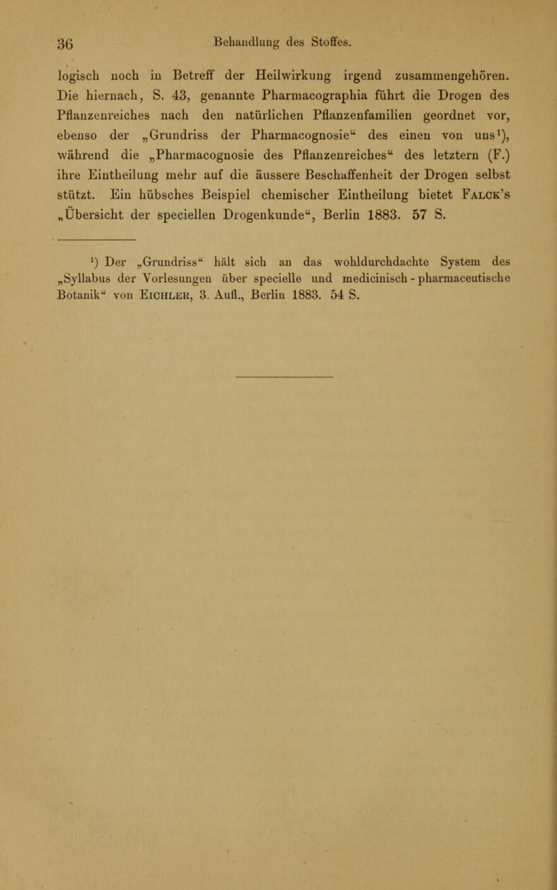 logisch noch in Betreff der Heilwirkung irgend zusammengehören. Die hiernach, S. 43, genannte Pharmacographia führt die Drogen des Pflanzenreiches nach den natürlichen Pflanzenfamilien geordnet vor, ebenso der „Grundriss der Pharmacognosie des einen von uns1), während die „Pharmacognosie des Pflanzenreiches des letztern (F.) ihre Eintheilung mehr auf die äussere Beschaffenheit der Drogen selbst stützt. Ein hübsches Beispiel chemischer Eintheilung bietet Falck's „Übersicht der speciellen Drogenkunde, Berlin 1883. 57 S. *) Der „Grundrissu hält sich an das wohldurchdachte System des „Syllabus der Vorlesungen über specielle und medicinisch - pharmaceutische