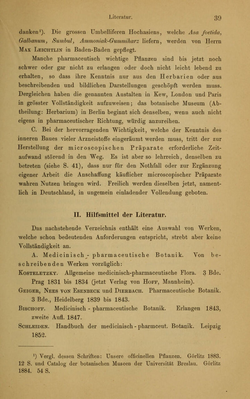 danken1). Die grossen Umbelliferen Hochasiens, welche Asa joetUku Galbanum, Sumbul, Ammoniak-Gummiharz liefern, werden von Herrn Max Leichtlin in Baden-Baden gepflegt. Manche pharmaceutisch wichtige Pflanzen sind bis jetzt noch schwer oder gar nicht zu erlangen oder doch nicht leicht lebend zu erhalten, so dass ihre Kenntnis nur aus den Herbarien oder aus beschreibenden und bildlichen Darstellungen geschöpft werden muss. Dergleichen haben die genannten Anstalten in Kew, London und Paris in grösster Vollständigkeit aufzuweisen; das botanische Museum (Ab- theilung: Herbarium) in Berlin beginnt sich denselben, wenn auch nicht eigens in pharmaceutischer Richtung, würdig anzureihen. C. Bei der hervorragenden Wichtigkeit, welche der Kenntnis des inneren Baues vieler Arzneistoffe eingeräumt werden muss, tritt der zur Herstellung der microscopischen Präparate erforderliche Zeit- aufwand störend in den Weg. Es ist aber so lehrreich, denselben zu betreten (siehe S. 41), dass nur für den Nothfall oder zur Ergänzung eigener Arbeit die Anschaffung käuflicher microscopischer Präparate wahren Nutzen bringen wird. Freilich werden dieselben jetzt, nament- lich in Deutschland, in ungemein einladender Vollendung geboten. II. Hilfsmittel der Literatur. Das nachstehende Verzeichnis enthält eine Auswahl von Werken, welche schon bedeutenden Anforderungen entspricht, strebt aber keine Vollständigkeit an. A. Medicinisch - pharmaceutische Botanik. Von be- schreibenden Werken vorzüglich: Kosteletzky. Allgemeine medicinisch-pharmaceutische Flora. 3 Bde. Prag 1831 bis 1834 (jetzt Verlag von Hoff, Mannheim). Geiger, Nees von Esenbeck und Dierbach. Pharmaceutische Botanik. 3 Bde., Heidelberg 1839 bis 1843. Bischoff. Medicinisch - pharmaceutische Botanik. Erlangen 1843, zweite Aufl. 1847. Schleiden. Handbuch der medicinisch - pharmceut. Botanik. Leipzig 1852. l) Vergl. dessen Schriften: Unsere officinellen Pflanzen. Görlitz 1883. 12 S. und Catalog der botanischen Museen der Universität Breslau. Görlitz 1884. 54 S.