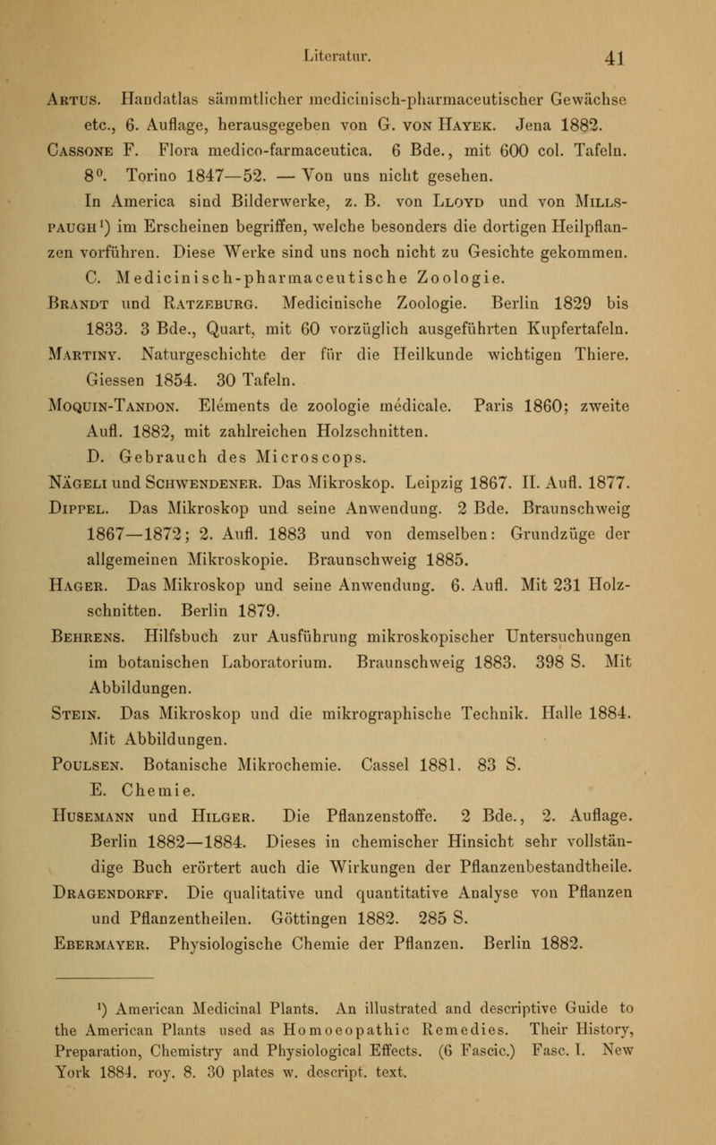 Artus. Handatlas sämmtlicher mediciuisch-pharmaceutischer Gewächse etc., 6. Auflage, herausgegeben von G. von Hayek. Jena 1882. Cassone F. Flora medico-farmaceutica. 6 Bde., mit 600 col. Tafeln. 8°. Torino 1847—52. — Von uns nicht gesehen. In America sind Bilderwerke, z. B. von Lloyd und von Mills- paugh1) im Erscheinen begriffen, welche besonders die dortigen Heilpflan- zen vorführen. Diese Werke sind uns noch nicht zu Gesichte gekommen. C. Medicinisch-pharmaceutische Zoologie. Brandt und Ratzeburg. Medicinische Zoologie. Berlin 1829 bis 1833. 3 Bde., Quart, mit 60 vorzüglich ausgeführten Kupfertafeln. Martiny. Naturgeschichte der für die Heilkunde wichtigen Thiere. Giessen 1854. 30 Tafeln. Moquin-Tandon. Elements de Zoologie medicale. Paris 1860; zweite Aufl. 1882, mit zahlreichen Holzschnitten. D. Gebrauch des Microscops. Nageli und Schwendener. Das Mikroskop. Leipzig 1867. IL Aufl. 1877. Dippel. Das Mikroskop und seine Anwendung. 2 Bde. Braunschweig 1867—1872; 2. Aufl. 1883 und von demselben: Grundzüge der allgemeinen Mikroskopie. Braunschweig 1885. Hager. Das Mikroskop und seine Anwendung. 6. Aufl. Mit 231 Holz- schnitten. Berlin 1879. Behrens. Hilfsbuch zur Ausführung mikroskopischer Untersuchungen im botanischen Laboratorium. Braunschweig 1883. 398 S. Mit Abbildungen. Stein. Das Mikroskop und die mikrographische Technik. Halle 1884. Mit Abbildungen. Poulsen. Botanische Mikrochemie. Cassel 1881. 83 S. E. Chemie. Husemann und Hilger. Die Pflanzenstoffe. 2 Bde., 2. Auflage. Berlin 1882—1884. Dieses in chemischer Hinsicht sehr vollstän- dige Buch erörtert auch die Wirkungen der Pflanzenbestandtheile. Dragendorff. Die qualitative und quantitative Analyse von Pflanzen und Pflanzentheilen. Göttingen 1882. 285 S. Ebermayer. Physiologische Chemie der Pflanzen. Berlin 1882. l) American Medicinal Plants. An illustrated and descriptive Guide to the American Plants used as Homoeopathic Remedies. Their History, Preparation, Chemistry and Physiological Effects. (6 Fascic.) Fase. I. New York 1884. roy. 8. 30 plates w. descript. text.