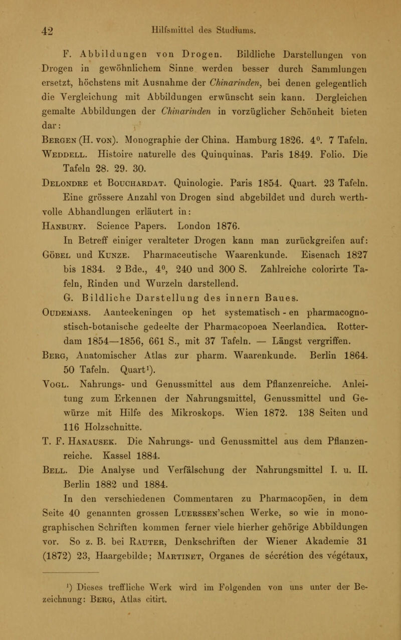 F. Abbildungen von Drogen. Bildliche Darstellungen von Drogen in gewöhnlichem Sinne werden besser durch Sammlungen ersetzt, höchstens mit Ausnahme der Chinarinden, bei denen gelegentlich die Vergleichung mit Abbildungen erwünscht sein kann. Dergleichen gemalte Abbildungen der Chinarinden in vorzüglicher Schönheit bieten dar : Bergen (H. von). Monographie der China. Hamburg 1826. 4°. 7 Tafeln. Weddell. Histoire naturelle des Quinquinas. Paris 1849. Folio. Die Tafeln 28. 29. 30. Delondre et Bouchardat. Quinologie. Paris 1854. Quart. 23 Tafeln. Eine grössere Anzahl von Drogen sind abgebildet und durch werth- volle Abhandlungen erläutert in: Hanbury. Science Papers. London 1876. In Betreff einiger veralteter Drogen kann man zurückgreifen auf: Göbel und Kunze. Pharmaceutische Waarenkunde. Eisenach 1827 bis 1834. 2 Bde., 4°, 240 und 300 S. Zahlreiche colorirte Ta- feln, Rinden und Wurzeln darstellend. G. Bildliche Darstellung des innern Baues. Oüdemans. Aanteekeningen op het systematisch - en pharmacogno- stisch-botanische gedeelte der Pharmacopoea Neerlandica. Rotter- dam 1854—1856, 661 S., mit 37 Tafeln. — Längst vergriffen. Berg, Anatomischer Atlas zur pharm. Waarenkunde. Berlin 1864. 50 Tafeln. Quart1). Vogl. Nahrungs- und Genussmittel aus dem Pflanzenreiche. Anlei- tung zum Erkennen der Nahrungsmittel, Genussmittel und Ge- würze mit Hilfe des Mikroskops. Wien 1872. 138 Seiten und 116 Holzschnitte. T. F. Hanausek. Die Nahrungs- und Genussmittel aus dem Pflanzen- reiche. Kassel 1884. Bell. Die Analyse und Verfälschung der Nahrungsmittel I. u. IL Berlin 1882 und 1884. In den verschiedenen Commentaren zu Pharmacopöen, in dem Seite 40 genannten grossen LüERSSEN'schen Werke, so wie in mono- graphischen Schriften kommen ferner viele hierher gehörige Abbildungen vor. So z. B. bei Rauter, Denkschriften der Wiener Akademie 31 (1872) 23, Haargebilde; Martinet, Organes de secretion des vegetaux, ]) Dieses treffliche Werk wird im Folgenden von uns unter der Be- zeichnung: Berg, Atlas citirt.