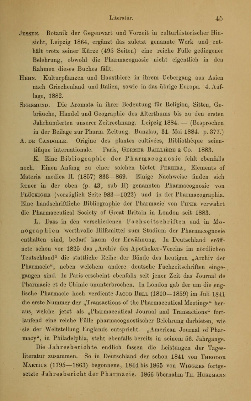 Jessen. Botanik der Gegenwart und Vorzeit in culturhistorischer Hin- sicht, Leipzig 1864, ergänzt das zuletzt genannte Werk und ent- hält trotz seiner Kürze (495 Seiten) eine reiche Fülle gediegener Belehrung, obwohl die Pharmacognosie nicht eigentlich in den Rahmen dieses Buches fällt. Hehn. Kulturpflanzen und Hausthiere in ihrem Uebergang aus Asien nach Griechenland und Italien, sowie in das übrige Europa. 4. Auf- lage, 1882. Sigismund. Die Aromata in ihrer Bedeutung für Religion, Sitten, Ge- bräuche, Handel und Geographie des Alterthums bis zu den ersten Jahrhunderten unserer Zeitrechnung. Leipzig 1884. — (Besprochen in der Beilage zur Pharm. Zeitung. Bunzlau, 31. Mai 1884. p. 377.) A. de Candolle. Origine des plantes cultivees, Bibliotheque scien- tifique internationale. Paris, Germer Bailliere & Co. 1883. K. Eine Bibliographie der Pharmacognosie fehlt ebenfalls noch. Einen Anfang zu einer solchen bietet Pereira, Elements of Materia medica IL (1857) 833—869. Einige Nachweise finden sich ferner in der oben (p. 43, sub H) genannten Pharmacognosie von Flückiger (vorzüglich Seite 983—1022) und in der Pharmacographia. Eine handschriftliche Bibliographie der Pharmacie von Piper verwahrt die Pharmaceutical Society of Great Britain in London seit 1883. L. Dass in den verschiedenen Fachzeitschriften und in Mo- nographien werthvolle Hilfsmittel zum Studium der Pharmacognosie enthalten sind, bedarf kaum der Erwähnung. In Deutschland eröff- nete schon vor 1825 das „Archiv des Apotheker-Vereins im nördlichen Teutschland die stattliche Reihe der Bände des heutigen „Archiv der Pharmacie, neben welchem andere deutsche Fachzeitschriften einge- gangen sind. In Paris erscheint ebenfalls seit jener Zeit das Journal de Pharmacie et de Chimie ununterbrochen. In London gab der um die eng- lische Pharmacie hoch verdiente Jacob Bell (1810—1859) im Juli 1841 die erste Nummer der „Transactions of the Pharmaceutical Meetings her- aus, welche jetzt als „Pharmaceutical Journal and Transactions fort- laufend eine reiche Fülle pharmacognostischer Belehrung darbieten, wie sie der Weltstellung Englands entspricht. „American Journal of Phar- macy, in Philadelphia, steht ebenfalls bereits in seinem 56. Jahrgange. Die Jahresberichte endlich fassen die Leistungen der Tages- literatur zusammen. So in Deutschland der schon 1841 von Theodor Martius (1795—1863) begonnene, 1844 bis 1865 von Wiggers fortge- setzte Jahresbericht der Pharmacie. 1866 übernahm Th. Husemann