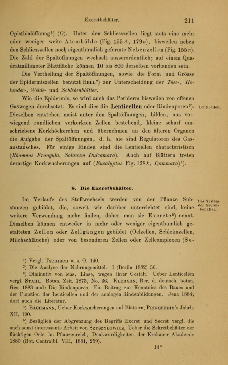 Opisthialöffnung1) (0). Unter den Schliesszellen liegt stets eine mehr oder weniger weite Atemhöhle (Fig. 155^1, 179a), bisweilen neben den Schliesszellen noch eigenthümlich geformte Nebenzellen (Fig. 155?i). Die Zahl der Spaltöffnungen wechselt ausserordentlich; auf einem Qua- dratmillimeter Blattfläche können 10 bis 800 derselben vorhanden sein. Die Vertheilung der Spaltöffnungen, sowie die Form und Grösse der Epidermiszellen benutzt Bell2) zur Unterscheidung der Thee-, Ho- lunder-, Weide- und Schlehenblätter. Wie die Epidermis, so wird auch das Periderm bisweilen von offenen Gaswegen durchsetzt. Es sind dies die Lenticellen oder Rindenporen3). Lenticelien. Dieselben entstehen meist unter den Spaltöffnungen, bilden, aus vor- wiegend rundlichen verkorkten Zellen bestehend, kleine scharf um- schriebene Korkhöckerchen und übernehmen an den älteren Organen die Aufgabe der Spaltöffnungen, d. h. sie sind Regulatoren des Gas- austausches. Für einige Rinden sind die Lenticellen characteristisch (Rhamnus Frangula, Solanum Dulcamara). Auch auf Blättern treten derartige Korkwucherungen auf {Eucalyptus Fig. 128&, Dammara)*). 8. Die Excretbehälter. Im Verlaufe des Stoffwechsels werden von der Pflanze Sub- Das svstem stanzen gebildet, die, soweit wir darüber unterrichtet sind, keine behälter. weitere Verwendung mehr finden, daher man sie Excrete5) nennt. Dieselben können entweder in mehr oder weniger eigenthümlich ge- stalteten Zellen oder Zell gangen gebildet (Oelzellen, Schleimzellen, Milchschläuche) oder von besonderen Zellen oder Zellcomplexen (Se- *) Vergl. Tschirch a. a. 0. 140. 2) Die Analyse der Nahrungsmittel. I (Berlin 1882) 36. 3) Diminutiv von lens, Linse, wegen ihrer Gestalt. Ueber Lenticellen vergl. Stahl, Botan. Zeit. 1873, No. 36. Klebahn, Ber. d. deutsch, botan. Ges. 1883 und: Die Rindenporen. Ein Beitrag zur Kenntniss des Baues und der Function der Lenticellen und der analogen Rindenbildungen. Jena 1884; dort auch die Literatur. 4) Bachmann, Ueber Korkwucherungen auf Blättern, Pringsheim's Jahrb. XII, 190. 5) Bezüglich der Abgrenzung des Begriffs Excret und Secret vergl. die auch sonst interessante Arbeit von Szyszylowicz, Ueber die Sekretbehälter der flüchtigen Oele im Pflanzenreich, Denkwürdigkeiten der Krakauer Akademie 1880 (Bot. Centralbl. VIII, 1881, 259). 14*