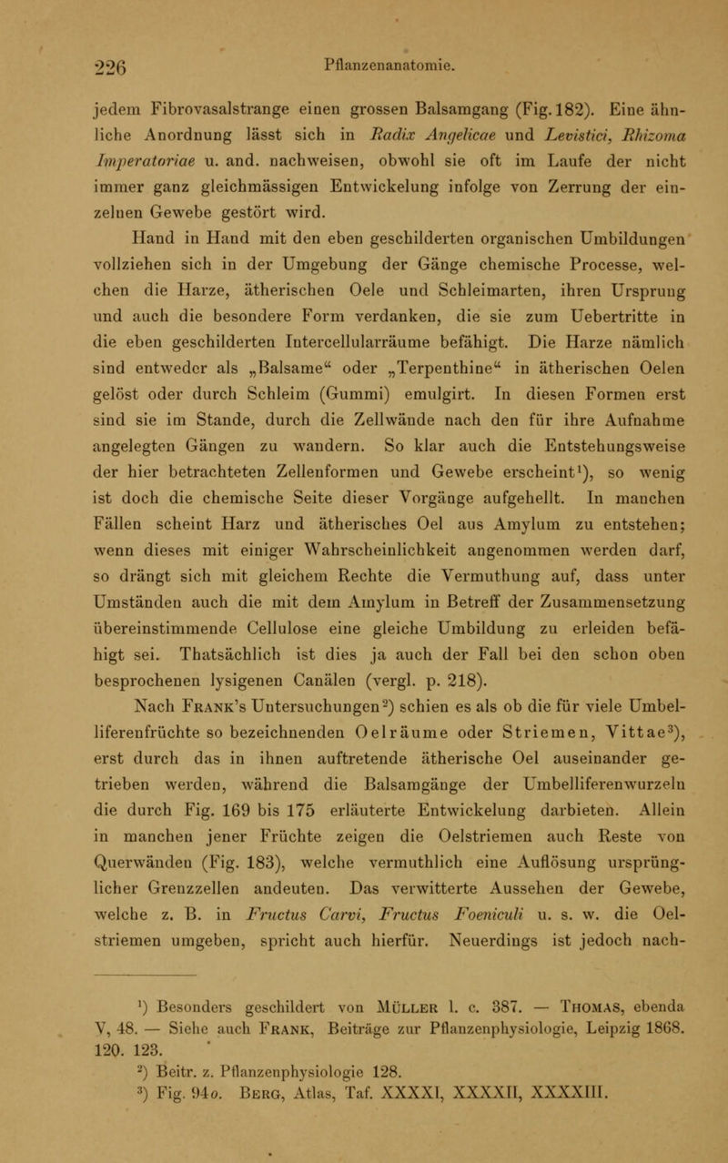 jedem Fibrovasalstrange einen grossen Balsamgang (Fig. 182). Eine ähn- liche Anordnung lässt sich in Radix Angelicae und Levistici, Rhizoma Tpiperatoriae u. and. nachweisen, obwohl sie oft im Laufe der nicht immer ganz gleichmässigen Entwicklung infolge von Zerrung der ein- zelnen Gewebe gestört wird. Hand in Hand mit den eben geschilderten organischen Umbildungen vollziehen sich in der Umgebung der Gänge chemische Processe, wel- chen die Harze, ätherischen Oele und Schleimarten, ihren Ursprung und auch die besondere Form verdanken, die sie zum Uebertritte in die eben geschilderten Intercellularräume befähigt. Die Harze nämlich sind entweder als „Balsame oder „Terpenthine in ätherischen Oelen gelöst oder durch Schleim (Gummi) emulgirt. In diesen Formen erst sind sie im Stande, durch die Zellwände nach den für ihre Aufnahme angelegten Gängen zu wandern. So klar auch die Entstehungsweise der hier betrachteten Zellenformen und Gewebe erscheint1), so wenig ist doch die chemische Seite dieser Vorgänge aufgehellt. In manchen Fällen scheint Harz und ätherisches Oel aus Amylum zu entstehen; wenn dieses mit einiger Wahrscheinlichkeit angenommen werden darf, so drängt sich mit gleichem Rechte die Vermuthung auf, dass unter Umständen auch die mit dem Amylum in Betreff der Zusammensetzung übereinstimmende Cellulose eine gleiche Umbildung zu erleiden befä- higt sei. Thatsächlich ist dies ja auch der Fall bei den schon oben besprochenen lysigenen Canälen (vergl. p. 218). Nach Frank's Untersuchungen2) schien es als ob die für viele Umbel- liferenfrüchte so bezeichnenden Oelräume oder Striemen, Vittae3), erst durch das in ihnen auftretende ätherische Oel auseinander ge- trieben werden, während die Balsamgänge der Umbelliferenwurzelu die durch Fig. 169 bis 175 erläuterte Entwickelung darbieten. Allein in manchen jener Früchte zeigen die Oelstriemen auch Reste von Querwänden (Fig. 183), welche vermuthlich eine Auflösung ursprüng- licher Grenzzellen andeuten. Das verwitterte Aussehen der Gewebe, welche z. B. in Fructus Carvi, Fructus Foeniculi u. s. w. die Oel- striemen umgeben, spricht auch hierfür. Neuerdings ist jedoch nach- l) Besonders geschildert von Müller 1. c. 387. — Thomas, ebenda V, 48. — Siehe auch Frank, Beiträge zur Pflanzenphysiologie, Leipzig 1868. 120. 123. '-) Beitr. z. Pflanzenphysiologie 128. 3) Fig. 94o. Berg, Atlas, Taf. XXXXI, XXXXII, XXXXIII.