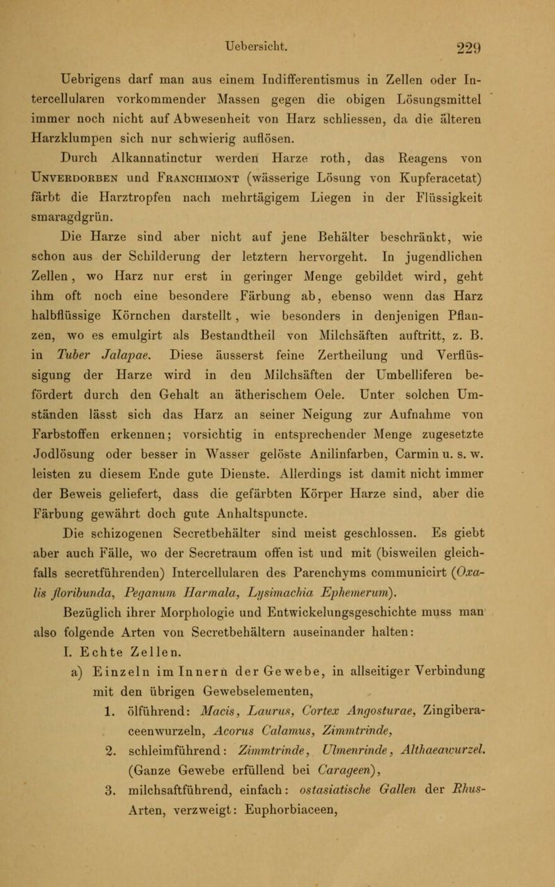 Uebrigens darf man aus einem Iudifferentismus in Zellen oder In- tercellularen vorkommender Massen gegen die obigen Lösungsmittel immer noch nicht auf Abwesenheit von Harz schliessen, da die älteren Harzklumpen sich nur schwierig auflösen. Durch Alkannatinctur werden Harze roth, das Reagens von Unverdorben und Franchimont (wässerige Lösung von Kupferacetat) färbt die Harztropfen nach mehrtägigem Liegen in der Flüssigkeit smaragdgrün. Die Harze sind aber nicht auf jene Behälter beschränkt, wie schon aus der Schilderung der letztern hervorgeht. In jugendlichen Zellen, wo Harz nur erst in geringer Menge gebildet wird, geht ihm oft noch eine besondere Färbung ab, ebenso wenn das Harz halbflüssige Körnchen darstellt, wie besonders in denjenigen Pflan- zen, wo es emulgirt als Bestandtheil von Milchsäften auftritt, z. B. in Tuber Jalapae. Diese äusserst feine Zertheilung und Verflüs- sigung der Harze wird in den Milchsäften der Umbelliferen be- fördert durch den Gehalt an ätherischem Oele. Unter solchen Um- ständen lässt sich das Harz an seiner Neigung zur Aufnahme von Farbstoffen erkennen; vorsichtig in entsprechender Menge zugesetzte Jodlösung oder besser in Wasser gelöste Anilinfarben, Carmin u. s. w. leisten zu diesem Ende gute Dienste. Allerdings ist damit nicht immer der Beweis geliefert, dass die gefärbten Körper Harze sind, aber die Färbung gewährt doch gute Anhaltspuncte. Die schizogenen Secretbehälter sind meist geschlossen. Es giebt aber auch Fälle, wo der Secretraum offen ist und mit (bisweilen gleich- falls secretführenden) Intercellularen des Parenchyms communicirt (Oxa- lis floribunda, Peganwn Harmala, Li/simachia Ephemerum). Bezüglich ihrer Morphologie und Entwicklungsgeschichte muss man also folgende Arten von Secretbehältern auseinander halten: I. Echte Zellen, a) Einzeln im Innern der Gewebe, in allseitiger Verbindung mit den übrigen Gewebselementen, 1. ölführend: Macis, Laurus, Cortex Angosturae, Zingibera- ceenwurzeln, Acorus Calamus, Zimmtrinde, 2. schleimführend: Zimmtrinde, Ulmenrinde, Althaeawurzel. (Ganze Gewebe erfüllend bei Carageeri), 3. milchsaftführend, einfach: ostasiatische Gallen der Ehus- Arten, verzweigt: Euphorbiaceen,
