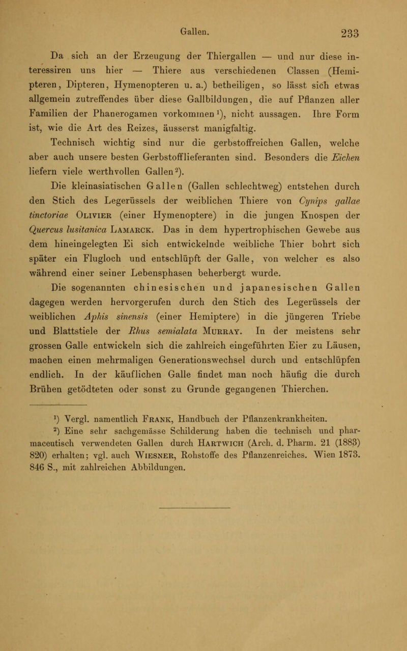 Da sich an der Erzeugung der Thiergallen — und nur diese in- teressiren uns hier — Thiere aus verschiedenen Classen (Heini- pteren, Dipteren, Hymenopteren u.a.) betheiligen, so lässt sich etwas allgemein zutreffendes über diese Gallbildungen, die auf Pflanzen aller Familien der Phanerogamen vorkommen *), nicht aussagen. Ihre Form ist, wie die Art des Reizes, äusserst manigfaltig. Technisch wichtig sind nur die gerbstoffreichen Gallen, welche aber auch unsere besten Gerbstofflieferanten sind. Besonders die Eichen liefern viele werthvollen Gallen2). Die kleinasiatischen Gallen (Gallen schlechtweg) entstehen durch den Stich des Legerüssels der weiblichen Thiere von Cynips gallae tinctoriae Olivier (einer Hymenoptere) in die jungen Knospen der Quercus lusitanica Lamarck. Das in dem hypertrophischen Gewebe aus dem hineingelegten Ei sich entwickelnde weibliche Thier bohrt sich später ein Flugloch und entschlüpft der Galle, von welcher es also während einer seiner Lebensphasen beherbergt wurde. Die sogenannten chinesischen und japanesischen Gallen dagegen werden hervorgerufen durch den Stich des Legerüssels der weiblichen Aplns sinensis (einer Hemiptere) in die jüngeren Triebe und Blattstiele der Rhus semialata Murray. In der meistens sehr grossen Galle entwickeln sich die zahlreich eingeführten Eier zu Läusen, machen einen mehrmaligen Generationswechsel durch und entschlüpfen endlich. In der käuflichen Galle findet man noch häufig die durch Brühen getödteten oder sonst zu Grunde gegangenen Thierchen. *) Vergl. namentlich Frank, Handbuch der Pflanzenkrankheiten. 2) Eine sehr sachgeniässe Schilderung haben die technisch und phar- maceutisch verwendeten Gallen durch Hartwich (Arch. d. Pharm. 21 (1883) 820) erhalten; vgl. auch Wiesner, Rohstoffe des Pflanzenreiches. Wien 1873. 846 S., mit zahlreichen Abbildungen.