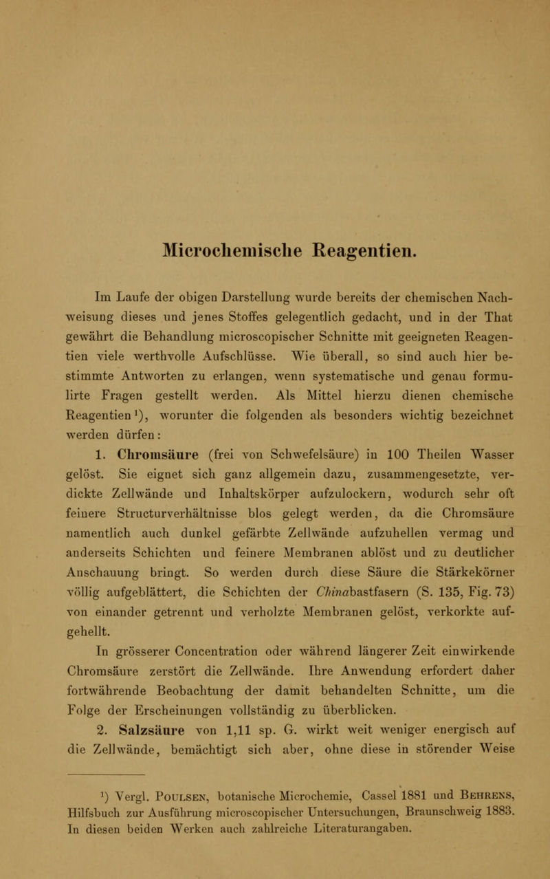 Microcliemische Reagentien. Im Laufe der obigen Darstellung wurde bereits der chemischen Nach- weisung dieses und jenes Stoffes gelegentlich gedacht, und in der That gewährt die Behandlung microscopischer Schnitte mit geeigneten Reagen- tien viele werthvolle Aufschlüsse. Wie überall, so sind auch hier be- stimmte Antworten zu erlangen, wenn systematische und genau formu- lirte Fragen gestellt werden. Als Mittel hierzu dienen chemische Reagentien1), worunter die folgenden als besonders wichtig bezeichnet werden dürfen: 1. Chromsäure (frei von Schwefelsäure) in 100 Theilen Wasser gelöst. Sie eignet sich ganz allgemein dazu, zusammengesetzte, ver- dickte Zellwände und Inhaltskörper aufzulockern, wodurch sehr oft feinere Structurverhältnisse blos gelegt werden, da die Chromsäure namentlich auch dunkel gefärbte Zellwände aufzuhellen vermag und anderseits Schichten und feinere Membranen ablöst und zu deutlicher Anschauung bringt. So werden durch diese Säure die Stärkekörner völlig aufgeblättert, die Schichten der C7>m«bastfasern (S. 135, Fig. 73) von einander getrennt und verholzte Membranen gelöst, verkorkte auf- gehellt. In grösserer Concentration oder während längerer Zeit einwirkende Chromsäure zerstört die Zellwände. Ihre Anwendung erfordert daher fortwährende Beobachtung der damit behandelten Schnitte, um die Folge der Erscheinungen vollständig zu überblicken. 2. Salzsäure von 1,11 sp. G. wirkt weit weniger energisch auf die Zell wände, bemächtigt sich aber, ohne diese in störender Weise !) Vergl. Poulsen, botanische Microchemie, Cassel 1881 und Behrens, Hilfsbuch zur Ausführung microscopischer Untersuchungen, Braunschweig 1883. In diesen beiden Werken auch zahlreiche Literaturangaben.