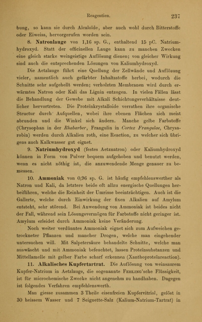 bung, so kann sie durch Alcaloide, aber auch wohl durch Bitterstoffe oder Eiweiss, hervorgerufen worden sein. 8. Natronlauge von 1,16 sp. G., enthaltend 15 pC. Natrium- hydroxyd. Statt der officinellen Lauge kann zu manchen Zwecken eine gleich starke weingeistige Auflösung dienen; von gleicher Wirkung sind auch die entsprechenden Lösungen von Kaliumhydroxyd. Die Aetzlauge führt eine Quellung der Zellwände und Auflösung vieler, namentlich auch gefärbter Inhaltsstoffe herbei, wodurch die Schnitte sehr aufgehellt werden; verholzten Membranen wird durch er- wärmtes Natron oder Kali das Lignin entzogen. In vielen Fällen lässt die Behandlung der Gewebe mit Alkali Schichtungsverhältnisse deut- licher hervortreten. Die Protemkrystalloide verrathen ihre organische Structur durch Aufquellen, wobei ihre ebenen Flächen sich meist abrunden und die Winkel sich ändern. Manche gelbe Farbstoffe (Chrysopban in der Rhabarber, Frangulin in Cortex Frangulae, Chrysa- robin) werden durch Alkalien roth, eine Reaction, zu welcher sich übri- gens auch Kalkwasser gut eignet. 9. Natriumhydroxyd (festes Aetznatron) oder Kaliumhydroxyd können in Form von Pulver bequem aufgehoben und benutzt werden, wenn es nicht nöthig ist, die anzuwendende Menge genauer zu be- messen. 10. Ammoniak von 0,96 sp. G. ist häufig empfehlenswerther als Natron und Kali, da letztere beide oft allzu energische Quellungen her- beiführen, welche die Reinheit der Umrisse beeinträchtigen. Auch ist die Gallerte, welche durch Einwirkung der fixen Alkalien auf Amylum entsteht, sehr störend. Bei Anwendung von Ammoniak ist beides nicht der Fall, während sein Lösungsvermögen für Farbstoffe nicht geringer ist. Amylum erleidet durch Ammoniak keine Veränderung. Noch weiter verdünntes Ammoniak eignet sich zum Aufweichen ge- trockneter Pflanzen und mancher Drogen, welche man eingehender untersuchen will. Mit Salpetersäure behandelte Schnitte, welche man auswäscht und mit Ammoniak befeuchtet, lassen Protei'nsubstanzen und Mittellamelle mit gelber Farbe scharf erkennen (Xanthoprotemreaction). 11. Alkalisches Kupfertartrat. Die Auflösung von weinsaurem Kupfer-Natrium in Aetzlauge, die sogenannte FEHLiNG'sche Flüssigkeit, ist für microchemische Zwecke nicht angenehm zu handhaben. Dagegen ist folgendes Verfahren empfehlenswerth. Man giesse zusammen 3 Theile eisenfreien Kupfervitriol, gelöst in 30 heissem Wasser und 7 Seignette-Salz (Kalium-Natrium-Tartrat) in