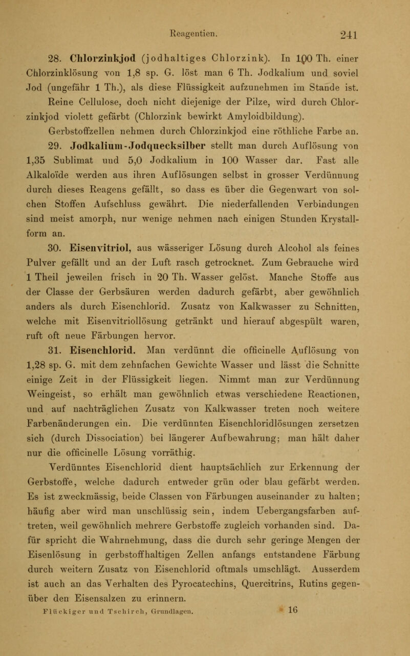 28. Chlorzinkjod (jodhaltiges Chlorzink). In 1Q0 Th. einer Chlorzinklösung von 1,8 sp. G. löst man 6 Th. Jodkalium und soviel Jod (ungefähr 1 Th.), als diese Flüssigkeit aufzunehmen im Stande ist. Reine Cellulose, doch nicht diejenige der Pilze, wird durch Chlor- zinkjod violett gefärbt (Chlorzink bewirkt Amyloidbildung). Gerbstoffzellen nehmen durch Chlorzinkjod eine röthliche Farbe an. 29. Jodkalium-Jodquecksilber stellt man durch Auflösung von 1,35 Sublimat uud 5,0 Jodkalium in 100 Wasser dar. Fast alle Alkalo'ide werden aus ihren Auflösungen selbst in grosser Verdünnung durch dieses Reagens gefällt, so dass es über die Gegenwart von sol- chen Stoffen Aufschluss gewährt. Die niederfallenden Verbindungen sind meist amorph, nur wenige nehmen nach einigen Stunden Krystall- form an. 30. Eisenvitriol, aus wässeriger Lösung durch Alcohol als feines Pulver gefällt und an der Luft rasch getrocknet. Zum Gebrauche wird 1 Theil jeweilen frisch in 20 Th. Wasser gelöst. Manche Stoffe aus der Classe der Gerbsäuren werden dadurch gefärbt, aber gewöhnlich anders als durch Eisenchlorid. Zusatz von Kalkwasser zu Schnitten, welche mit Eisenvitriollösung getränkt und hierauf abgespült waren, ruft oft neue Färbungen hervor. 31. Eisenchlorid. Man verdünnt die officinelle Auflösung von 1,28 sp. G. mit dem zehnfachen Gewichte Wasser und lässt die Schnitte einige Zeit in der Flüssigkeit liegen. Nimmt man zur Verdünnung Weingeist, so erhält man gewöhnlich etwas verschiedene Reactionen, und auf nachträglichen Zusatz von Kalkwasser treten noch weitere Farbenänderungen ein. Die verdünnten Eisenchloridlösungen zersetzen sich (durch Dissociation) bei längerer Aufbewahrung; man hält daher nur die officinelle Lösung vorräthig. Verdünntes Eisenchlorid dient hauptsächlich zur Erkennung der Gerbstoffe, welche dadurch entweder grün oder blau gefärbt werden. Es ist zweckmässig, beide Classen von Färbungen auseinander zu halten; häufig aber wird man unschlüssig sein, indem Uebergangsfarben auf- treten, weil gewöhnlich mehrere Gerbstoffe zugleich vorhanden sind. Da- für spricht die Wahrnehmung, dass die durch sehr geringe Mengen der Eisenlösung in gerbstoffhaltigen Zellen anfangs entstandene Färbung durch weitern Zusatz von Eisenchlorid oftmals umschlägt. Ausserdem ist auch an das Verhalten des Pyrocatechins, Quercitrins, Rutins gegen- über den Eisensalzen zu erinnern. Flückiger und Tschirch, Grundlagen. lo