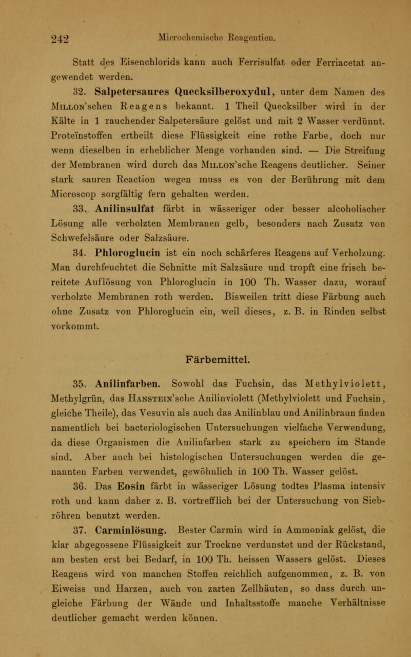 Statt des Eisenchlorids kann auch Ferrisulfat oder Ferriacetat an- gewendet werden. 32. Salpetersaures Quecksilberoxydul, unter dem Namen des MiLLON'schen Reagens bekannt. 1 Theil Quecksilber wird in der Kälte in 1 rauchender Salpetersäure gelöst und mit 2 Wasser verdünnt. Proteinstoffen ertheilt diese Flüssigkeit eine rothe Farbe, doch nur wenn dieselben in erheblicher Menge vorhanden sind. — Die Streifung der Membranen wird durch das MiLLON'sche Reagens deutlicher. Seiner stark sauren Reaction wegen muss es von der Berührung mit dem Microscop sorgfältig fern gehalten werden. 33. Anilinsulfat färbt in wässeriger oder besser alcoholischer Lösung alle verholzten Membranen gelb, besonders nach Zusatz von Schwefelsäure oder Salzsäure. 34. Phloroglucin ist ein noch schärferes Reagens auf Verholzung. Man durchfeuchtet die Schnitte mit Salzsäure und tropft eine frisch be- reitete Auflösung von Phloroglucin in 100 Th. Wasser dazu, worauf verholzte Membranen roth werden. Bisweilen tritt diese Färbung auch ohne Zusatz von Phloroglucin ein, weil dieses, z. B. in Rinden selbst vorkommt. Färbemittel. 35. Anilinfarben. Sowohl das Fuchsin, das Methylviolett, Methylgrün, das HANSTEiN'sche Anilinviolett (Methylviolett und Fuchsin, gleiche Theile), das Yesuvin als auch das Anilinblau und Anilinbraun finden namentlich bei bacteriologischen Untersuchungen vielfache Verwendung, da diese Organismen die Anilinfarben stark zu speichern im Stande sind. Aber auch bei histologischen Untersuchungen werden die ge- nannten Farben verwendet, gewöhnlich in 100 Th. Wasser gelöst. 36. Das Eosin färbt in wässeriger Lösung todtes Plasma intensiv roth und kann daher z. B. vortrefflich bei der Untersuchung von Sieb- röhren benutzt werden. 37. Carminlösung. Bester Carmin wird in Ammoniak gelöst, die klar abgegossene Flüssigkeit zur Trockne verdunstet und der Rückstand, am besten erst bei Bedarf, in 100 Th. heissen Wassers gelöst. Dieses Reagens wird von manchen Stoffen reichlich aufgenommen, z. B. von Eiweiss und Harzen, auch von zarten Zellhäuten, so dass durch un- gleiche Färbung der Wände und Inhaltsstoffe manche Verhältnisse deutlicher gemacht werden können.