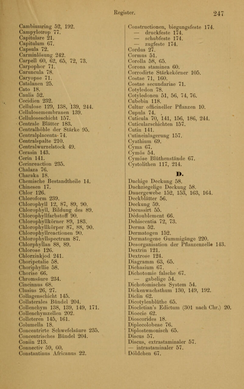 Cambiumring 52, 192. Campylotrop 77. Capitulare 21. Capitulum 67. Capsula 72. CarminlÖsung 242. Carpell 60, 62, 65, 72, 73. Carpophor 71. Caruncula 78. Caryopse 71. Catalanen 25. Cato 18. Caulis 52. Cecidien 232. Cellulose 129, 138, 139, 241. Cellulosemembranen 139. Celluloseschicht 157. Centrale Blätter 183. Centralhöhle der Stärke 95. Centralplacenta 74. Centralspalte 210. Centralwurzelstock 49. Cerasin 143. Cerin 141. Cerinreaction 235. Chalaza 76. Charaka 18. Chemische Bestandtheile 14. Chinesen 17. Chlor 126. Chloroform 239. Chlorophyll 12, 87, 89, 90. Chlorophyll, Bildung des 89. Chlorophyllfarbstoff 90. Chlorophyllkörner 89, 183. Chlorophyllkörper 87, 88, 90. Chlorophyllreactionen 90. Chlorophyllspectrum 87. Chlorphyllan 88, 89. Chlorose 126. Chlorzinkjod 241. Choripetalie 58. Choriphyllie 58. Chorise 66. Chromsäure 234. Cincinnus 68. Clusius 26, 27. Collagenschicht 145. Collaterales Bündel 204. Collenchym 138, 139, 149, 171. Collenchvmzellen 202. Colleteren 145, 161. Columella 18. Concentrirte Schwefelsäure 235. Concentrisches Bündel 204. Coniin 213. Connectiv 59, 60. Constantinus Africanus 22. Co Instructionen, biegungsfeste 174. — druckfeste 174. — schubfeste 174. — zugfeste 174. Cordus 27. Cormus 51. Corolla 58, 65. Corona staminea 60. Corrodirte Stärkekörner 105. Costae 71, 160. Costae seeundariae 71. Cotyledon 78. Cotyledonen 51, 56, 74, 76. Cubebin 118. Cultur officineller Pflanzen 10. Cupula 74. , Cuticula 70, 141, 156, 186, 244. Cuticularschichten 157. Cutin 141. Outineinlagerung 157. Cyathium 69. Cyma 67. Cymös 54. Cymöse Blüthenstände 67. Cystolithen 117, 214. D. Dachige Deckung 58. Dachziegelige Deckung 58. Dauergewebe 152, 153, 163, 164. Deckblätter 56. Deckung 59. Decussirt 55. Dedoublement 66. Dehiscentia 72, 73. Derma 52. Dermatogen 152. Dermatogene Gummigänge 220. Desorganisation der Pflanzenzelle 143. Dextrin 121. Dextrose 124. Diagramm 63, 65. Dichasium 67. Dichotomie falsche 67. — gabelige 54. Dichotomisches System 54. Dickenwachsthum 130, 149, 192. Diclin 62. Dicotylenblüthe 65. Diocletian's Edictum (301 nach Chr.) 20. Dioecie 62. Dioscorides 18. Diplecolobeae 76. Diplostemonisch 65. Discus 57. Discus, extrastaminaler 57. — intrastaminaler 57. Döldchen 67.