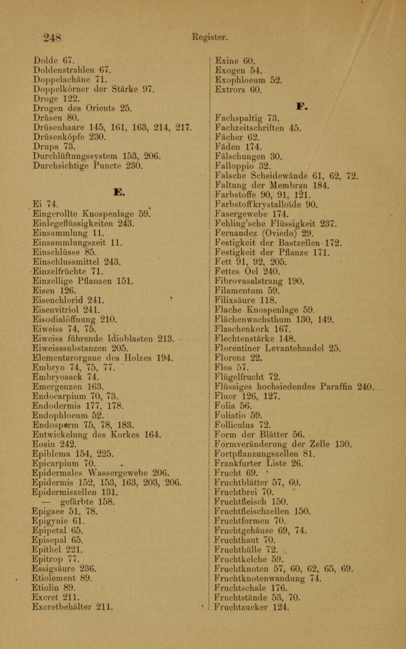 Dolde 67. Doldenstrahlen G7. Doppelachäne 71. Doppelkörner der Stärke 97. Droge 122. Drogen des Orients 25. Drüsen 80. Drüsenhaare 145, 161, 163, 214, 217. Drüsenköpfe 230. Drupa 73. Durchlüftungssystem 153, 206. Durchsichtige Puncto 230. B. Ei 74. Eingerollte Knospenlage 59. Einlegetlüssigkeiten 243. Einsammlung 11. Einsammlungszeit 11. Einschlüsse 85. Einschlussmittel 243. -Einzelfrüchte 71. Einzellige Pflanzen 151. Eisen 126. Eisenchlorid 241. Eisenvitriol 241. Eisodialöffnung 210. Eiweiss 74, 75. Ehveiss führende Idioblasten 213. Eiweisssubstanzen 205. Elementarorgane des Holzes 194. Embryo 74, 75, 77. Embryosack 74. Emergenzen 163. Endocarpium 70, 73. Endodermis 177, 178. Endophloeum 52- Endosperm 75, 78, 183. Entwickelung des Korkes 164. Eosin 242. Epiblcma 154, 225. Epicarpium 70. Epidermales Wassergewebc 206. Epidermis 152, 153, 163, 203, 206. Epidermiszellen 131. — gefärbte 158. Epigaee 51, 78. Epigynie 61. Epipetal 65. Episepal 65. Epithel 221. Epitrop 77. Essigsäure 236. Etiolement 89. Etiolin 89. Excret 211. Exeretbehälter 211. Exine 60. Exogen 54. Exophloeum 52. Extrors 60. F. Fachspaltig 73. Fachzeitschriften 45. Fächer 62. Fäden 174. Fälschungen 30. Falloppio 32. Falsche Scheidewände 61, 62, 72. Faltung der Membran 184. Farbstoffe 90, 91, 121. Farbstoffkrystalloüde 90. Fasergewebe 174. Fehling'sche Flüssigkeit 237. Fernandez (Oviedo) 29. Festigkeit der Bastzellen 172. Festigkeit der Pflanze 171. Fett 91, 92, 205. Fettes Oel 240. Fibrovasalstrang 190. Filamentum 59. Filixsäure 118. Flache Knospenlage 59. Flächenwachsthum 130, 149. Flaschenkork 167. Flechtenstärke 148. Florentiner Levantehandel 25. Florenz 22. Flos f>7. Flügelfrucht 72. Flüssiges hochsiedendes Paraffin 240. Fluor 126, 127. Folia 56. Foliatio 59. Folliculus 72. Form der Blätter 56. Formveränderung der Zelle 130. Fortptlanzungszellen 81. Frankfurter Liste 26. Frucht 69. ' Fruchtblätter 57, 60. Fruchtbrei 70. Fruchtfleisch 150. Fruchtfleischzellen 150. Fruchtformen 70. Fruchtgehäuse 69, 74. Fruchthaut 70. Fruchthülle 72. Frachtkelche 59. Fruchtknoten 57, 60, 62, 65, 69. Fruchtknotenwandung 74. Fruchtschale 176. Fruchtstände 53, 70. Fruchtzucker 124.