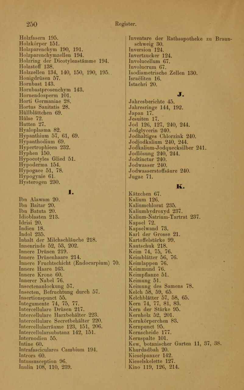 Holzfasern 195. Holzkörper 151. Holzparenchym 190, 191. Holzparenchymzellen 194. Holzring der Dicotylenstämme 194. Holzstoff 138. Holzzellen 134, 140, 150, 190, 195. Honigdrüsen 57. Hornbast 143. Hornbastprosenchym 143. Hornenclosperm 101. Horti Germaniae 28. Hortus Sanitatis 28. Hüllblättchen 69. Hülse 72. Hütten 27. Hyaloplasma 82. Hypanthium 57, 61, 69. Hypanthodium 69. Hypertrophieen 232. Hyphen 150. Hypocotyles Glied 51. Hypoderma 154. Hypogaee 51, 78. Hyp°gynie 61. Hysterogen 230. 1. Ibn Alawam 20. Ibn Baitar 20. Ibn Batuta 20. Idioblasten 213. Idrisi 20. Indien 18. Indol 235. Inhalt der Milchschläuche 218. Innenrinde 52, 53, 202. Innere Drüsen 219. Innere Drüsenhaare 214. Innere Fruchtschicht (Endocarpium) 70. Innere Haare 163. Innere Krone 60. Innerer Nabel 76. Insectenanlockung 57. Insecten, Befruchtung durch 57. Insertionspunct 55. Integumente 74, 75, 77. lntercellulare Drüsen 217. Intercellulare Harzbehälter 223. lntercellulare Secretbehälter 220. Intercellularräume 123, 151, 206. Intercellularsubstanz 142, 151. Internodien 55. Intine 60. Intrafasciculares Cambium 194. Intrors 60. Intussusception 96. Inulin 108, 110, 239. Inventare der Rathsapotheke zu Braun- schweig 30. Inversion 124. Invertzucker 124. Involucellum 67. Involucrum 67. ls<»diametrische Zellen 130. Israeliten 16. Istachri 20. J. Jahresberichte 45. Jahresringe 144, 192. Japan 17. Jesuiten 17. Jod 126, 127, 240, 244. Jodglycerin 240. Jodhaltiges Chlorzink 240. Jodjodkalium 240, 244. Jodkalium-Jodquecksilber 241. Jodlösung 240, 244. Jodtinctur 240. Jodwasser 240. Jodwasserstoffsäure 240. Jugae 71. K. Kätzchen 67. Kalium 126. Kaliumchlorat 235. Kaliumhydroxyd 237. Kalium-Natrium-Tartrat 237. Kapsel 72. Kap sei wand 73. Karl der Grosse 21. Kartoffelstärke 99. Kautschuk 218. Keim 74, 75, 76. Keimblätter 56, 76. Keimlappen 76. Keimmund 76. Keimpflanze 51. Keimung 51. Keimung des Samens 78. Kelch 58, 59, 65. Kelchblätter 57, 58, 65. Kern 74, 77, 81, 83. Kern der Stärke 95. Kernholz 52, 201. Kernkörperchen 83. Kernpunct 95. Kernscheide 177. Kernspalte 101. Kew, botanischer Garten 11, 37, 38. Khurdadbah 20. Kieselpanzer 142. Kieselskelette 127. Kino 119, 126, 214.