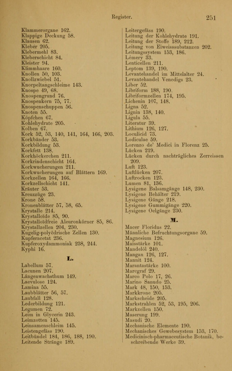 Klammerorgane 162. Klappige Deckung 58. Klausen 62. Kleber 205. Klebermehl 83. Kleberschicht 84. Kleister 94. Klimmhaare 160. Knollen 50, 103. Knollzwiebel 51. Knorpeltangschleime 143. Knospe 49, 68. Knospengrund 76. Knospenkern 75, 77. Knospenschuppen 56. Knoten 55. Köpfchen 67. Kohlehydrate 205. Kolben 67. Kork 52, 53, 140, 141, 164, 166, 203. Korkbänder 53. Korkbildung 53. Korkfett 138. Korkhöckerchen 211. Korkrindenschicht 164. Korkwucherungen 211. Korkwucherungen auf Blättern 169. Korkzellen 164, 166. Korkzellschicht 141. Kräuter 53. Kreuzzüge 23. Krone 58. Kronenblätter 57, 58, 65. Krystalle 214. Krystalloüde 85, 90. Krvstalloüdfreie Aleuronkörner 85, 86. Krystallzellen 204, 230. Kugelig-polyedrische Zellen 130. Kupferacetat 236. Kupferoxydammoniak 238, 244. Kyphi 16. L. Labellum 57. Lacunen 207. Längenwachsthum 149. Laevulose 124. Lamina 55. Laubblätter 56, 57. Laubfall 128. Lederbildung 121. Legumen 72. Leim in Glycerin 243. Leimzotten 145. Leinsamenschleim 145. Leistengefäss 190. Leitbündel 184, 186, 188, 190. Leitende Stränge 189. Leitergefäss 190. Leitung der Kohlehydrate 191. Leitung der Stoffe 189, 212. Leitung von Eiweisssubstanzen 202. Leitungssystem 153, 186. Lemery 33. Lenticellen 211. Leptom 139, 190. Levantehandel im Mittelalter 24. Levantehandel Venedigs 23. Liber 52. Libriform 188, 190. Libriformzellen 174, 195. Lichenin 107, 148. Ligna 52. Lignin 138, 140. Ligula 55. Literatur 39. Lithium 126, 127. Loculicid 73. Lodiculae 59. Lorenzo de' Medici in Florenz 25. Lücken 219. Lücken durch nachträgliches Zerreissen 209. Luft 123. Luftlücken 207. Luftrocken 123. Lumen 81, 136. Lysigene Balsamgänge 148, 230. Lysigene Behälter 219. Lysigene Gänge 218. Lysigene Gummigänge 220. Lysigene Oelgänge 230. M. Macer Floridus 22. Männliche BefruchtungsOrgane 59. Magnesium 126. Maisstärke 101. Mandelöl 240. Mangan 126, 127. Mannit 124. Marantastärke 100. Marcgraf 29. Marco Polo 17, 26. Marino Sanudo 25. Mark 48, 150, 153. Markkrone 205. Markscheide 205. Markstrahlen 52, 53, 195, 206. Markzellen 150. Maserung 199. Masudi 20. Mechanische Elemente 190. Mechanisches Gewebesystem 153, 170. Medicinisch-pharmaceutische Botanik, be- schreibende Werke 39.