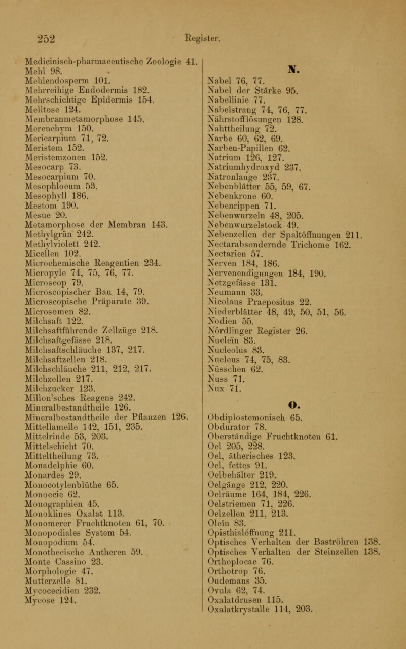 Medicinisch-pharmaceutische Zoologie 41. Mehl 98. Mehlendosperin 101. Mehrreihige Endodermis 182. Mehrschichtige Epidermis 154. Molitose 124. Membranmetamorphose 145. Merenchym 150. Mericarpium 71, 72. Meristem 152. Meristemzonen 152. Mesocarp 73. Mesocarpium 70. Mesophloeum 53. Mesophyll 186. MestonT 190. Mesue 20. Metamorphose der Membran 143. Methylgrün 242. Methylviolett 242. Micellen 102. Microchemische Reagentien 234. Micropyle 74, 75, 76, 77. Microscop 79. Microscopischer Bau 14, 79. Microscopische Präparate 39. Microsomen 82. Milchsaft 122. Milchsaftführende Zellzüge 218. Milchsaftgefässe 218. Milchsaftschläuche 137, 217. Milchsaftzellen 218. Milchschläuche 211, 212, 217. Milchzellen 217. Milchzucker 123. Millon'sches Reagens 242. Mineralbestandtheile 126. Mineralbestandtheile der Pflanzen 126. Mittellamelle 142, 151, 235. Mittelrinde 53, 203. Mittelschicht 70. Mitteltheilung 73. Monadelphie 60. Monardes 29. Monocotylenblüthe 65. Monoecie 62. Monographien 45. Monoklines Oxalat 113. Monomerer Fruchtknoten 61, 70. Monopodiales System 54. Monopodium 54. Monothecische Antheren 59. Monte Cassino 23. Morphologie 47. Mutterzelle 81. Mycocecidien 232. Mycose 124. Nabel 76, 77. Nabel der Stärke 95. Nabellinie 77. Nabelstrang 74, 76, 77. Nährstofflösungen 128. Nahttheilung 72. Narbe 60, 62, 69. Narben-Papillen 62. Natrium 126, 127. Natriumhydroxyd 237. Natronlauge 237. Nebenblätter 55, 59, 67. Nebenkrone 60. Nebenrippen 71. Nebenwurzeln 48, 205. Nebenwurzelstock 49. Nebenzellen der Spaltöffnungen 211. Nectarabsondernde Trichome 162. Nectarien 57. Nerven 184, 186. Nervenendigungen 184, 190. Netzgefässe 131. Neumann 33. Nicolaus Praepositus 22. Niederblätter 48, 49, 50, 51, 56. Nodien 55. Nördlinger Register 26. Nuclem 83. Nucleolus 83. Nucleus 74, 75, 83. Nüsschen 62. Nuss 71. Nux 71. O. Obdiplostemonisch 65. Obdurator 78. Oberständige Fruchtknoten 61. Oel 205, 228. Oel, ätherisches 123. Oel, fettes 91. Oelbehiilter 219. Oelgänge 212, 220. Oelräume 164, 184, 226. Oelstricmen 71, 226. Oelzellen 211, 213. Olein 83. Opisthialöffnung 211. Optisches Verhalten der Baströhren 138. Optisches Verhalten der Steinzellen 138. Orthoplocae 7(1. Orthotrop 76. Oudemans 35. Ovula 62, 74. Oxalatdrusen 115. Oxalatkrystalle 114, 203.