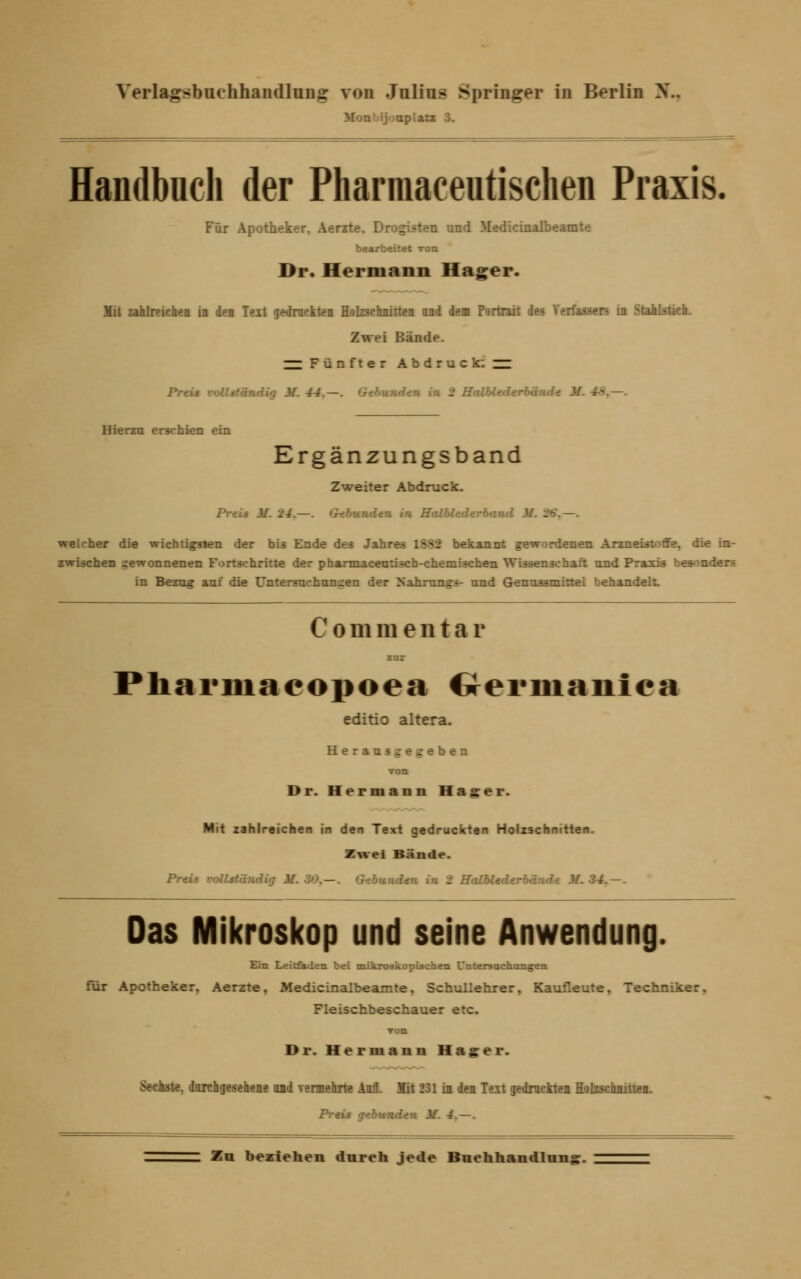 Mont'ij'japlatt 3. Handbuch der Pharmaceutischen Praxis. Für Apotheker. Aerzte, Drogisten und Medicinalbeamte bearbeitet von Dr. Hermann Hager. Mit zahlreichen in den Text gedruckten Holzschnitten and dem Portrait des Verfassers in Stahlstich. Zwei Bände. — Fünfter Abdruck; — Preis vollständig M. 44,—. >i in 2 Halbted I - — Hierzu erschien ein Ergänzungsband Zweiter Abdruck. Pv-i den in Halbl« M. 96, —. welcher die wichtigsten der bis Ende des Jahres 1882 bekannt gewordenen Arzneistoffe, die in- zwischen gewonnenen Fortschritte der pbarmacentiscb-chemischen Wissenschaft und Praxis besonders in Bezug auf die Untersuchungen der Nahrung»- und Genussmittel behandelt. Commentar zur Pharmaeopoea Germanica editio altera. Herausgegeben von Dr. Hermann Hagrer. Mit zahlreichen in den Text gedruckten Holzschnitten. Zwei Bände. Preis vollständig 31. 30,—. Gebunden in 2 Kalblederbände J/~. 34, — . Das Mikroskop und seine Anwendung. Ein Leitfaden bei mikroskopischen Untersuchungen für Apotheker, Aerzte, Medicinalbeamte, Schullehrer, Kaufleute, Techniker, Fleischbeschauer etc. ron Dr. Hermann Hagrer. Seehste, durchgesehene and vermehrte Aufl. Mit 231 in den Teit gedruckten Holzschnitten. Preis gebunden M. 4. — .