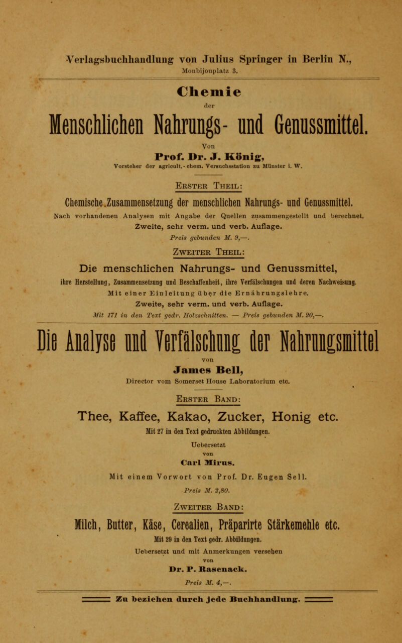 Monbijouplatz 3. Chemie der Menschlichen Nahrungs- und Genussmittel. Von Prof. Dr. J. König, Vorsteher der agricult. - ehern. Versuchsstation zu Münster i. W. Erster Theil: Chemische.Zusammensetzung der menschlichen Nahrungs- und Genussmittel. Nach vorhandenen Analysen mit Angabe der Quellen zusammengestellt und berechnet. Zweite, sehr verm. und verb. Auflage. Preis gebunden M. 9,—. Zweiter Theil: Die menschlichen Nahrungs- und Genussmittel, ihre Herstellung, Zusammensetzung und Beschaffenheit, ihre Verfälschnngen und deren Nachweisung. Mit einer Einleitung über die Ernährungslehre. Zweite, sehr verm. und verb. Auflage. Mit 171 in den Text gedr. Holzschnitten. — Preis gebunden M. 20,—. Die Analyse und. Maisctoi «er Mmncsmittel von James Bell, Director vom Somerset House Laboratorium etc. Erster Band: Thee, Kaffee, Kakao, Zucker, Honig etc. Mit 27 in den Text gedruckten Abbildungen. Uebersetzt von Carl Miros. Mit einem Vorwort von Prof. Dr. Eugen Seil. Preis M. 2,80. Zweiter Band: Milch, Butter, Käse, Cerealien, Präparirte Stärkemehle etc. Mit 29 in den Text gedr. Abbildungen. Uebersetzt und mit Anmerkungen verseben von Dr. P. Rasenack. Preis M. 4,—.