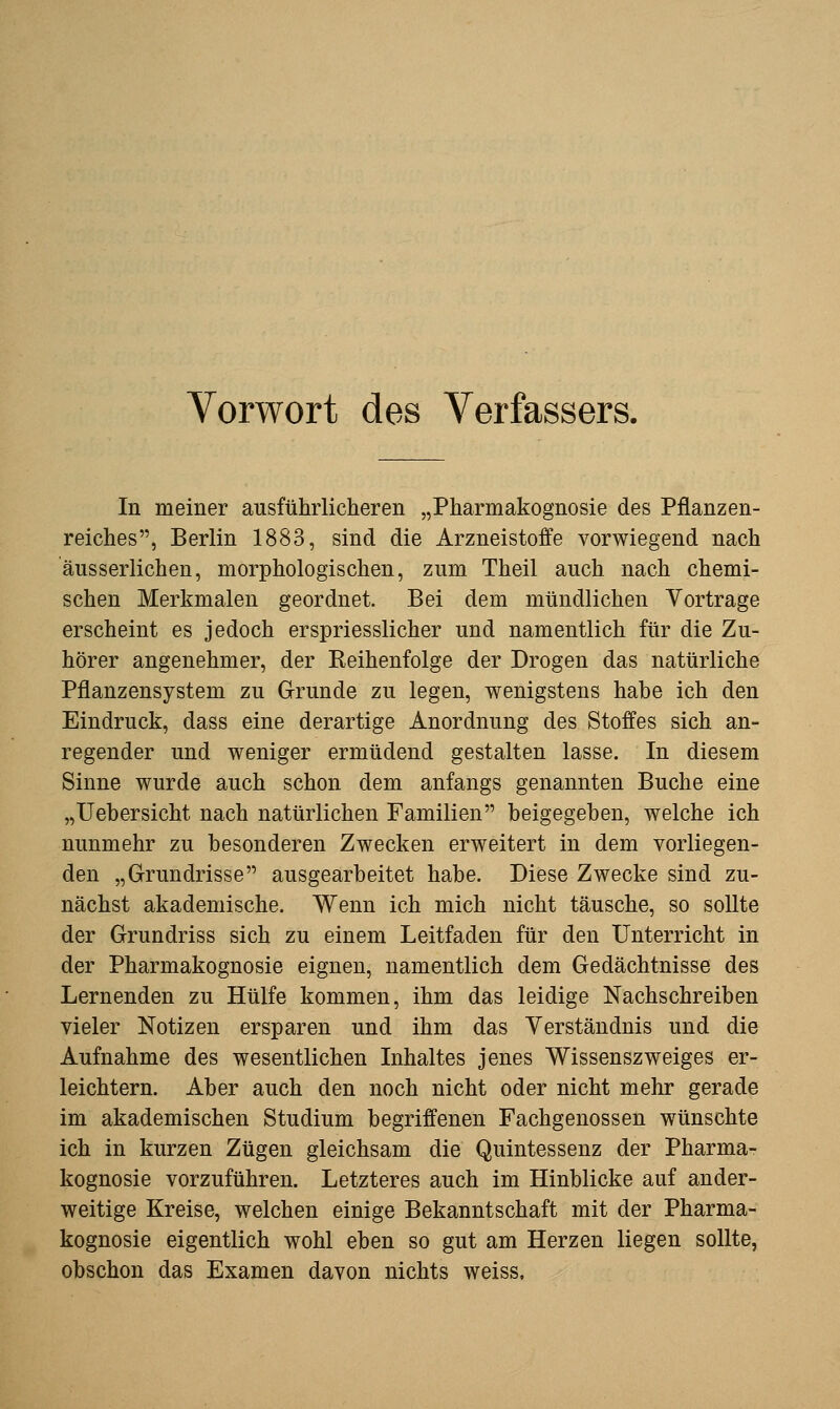 Vorwort des Verfassers, In meiner ausführlicheren „Pharmakognosie des Pflanzen- reiches, Berlin 1883, sind die Arzneistoffe vorwiegend nach äusserlichen, morphologischen, zum Theil auch nach chemi- schen Merkmalen geordnet. Bei dem mündlichen Vortrage erscheint es jedoch erspriesslicher und namentlich für die Zu- hörer angenehmer, der Reihenfolge der Drogen das natürliche Pflanzensystem zu Grunde zu legen, wenigstens habe ich den Eindruck, dass eine derartige Anordnung des Stoffes sich an- regender und weniger ermüdend gestalten lasse. In diesem Sinne wurde auch schon dem anfangs genannten Buche eine „Uehersicht nach natürlichen Familien beigegehen, welche ich nunmehr zu besonderen Zwecken erweitert in dem vorliegen- den „Grundrisse ausgearbeitet habe. Diese Zwecke sind zu- nächst akademische. Wenn ich mich nicht täusche, so sollte der Grundriss sich zu einem Leitfaden für den Unterricht in der Pharmakognosie eignen, namentlich dem Gedächtnisse des Lernenden zu Hülfe kommen, ihm das leidige Nachschreiben vieler Notizen ersparen und ihm das Verständnis und die Aufnahme des wesentlichen Inhaltes jenes Wissenszweiges er- leichtern. Aber auch den noch nicht oder nicht mehr gerade im akademischen Studium begriffenen Fachgenossen wünschte ich in kurzen Zügen gleichsam die Quintessenz der Pharma- kognosie vorzuführen. Letzteres auch im Hinblicke auf ander- weitige Kreise, welchen einige Bekanntschaft mit der Pharma- kognosie eigentlich wohl eben so gut am Herzen liegen sollte, obschon das Examen davon nichts weiss.