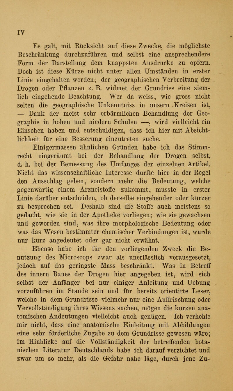 Es galt, mit Rücksicht auf diese Zwecke, die möglicliste Beschränkung durchzuführen und selbst eine ansprechendere Form der Darstellung dem knappsten Ausdrucke zu opfern. Doch ist diese Kürze nicht unter allen Umständen in erster Linie eingehalten worden; der geographischen Verbreitung der Drogen oder Pflanzen z. B. widmet der Grundriss eine ziem- lich eingehende Beachtung. Wer da weiss, wie gross nicht selten die geographische Unkenntniss in unsern .Kreisen ist, — Dank der meist sehr erbärmlichen Behandlung der Geo- graphie in hohen und niedern Schulen —, wird vielleicht ein Einsehen haben und entschuldigen, dass ich hier mit Absicht- lichkeit für eine Besserung einzutreten suche. Einigermassen ähnlichen Gründen habe ich das Stimm- recht eingeräumt bei der Behandlung der Drogen selbst, d. h. bei der Bemessung des Umfanges der einzelnen Artikel. Nicht das wissenschaftliche Interesse durfte hier in der Regel den Ausschlag geben, sondern mehr die Bedeutung, welche gegenwärtig einem Arzneistoffe zukommt, musste in erster Linie darüber entscheiden, ob derselbe eingehender oder kürzer zu besprechen sei. Deshalb sind die Stoffe auch meistens so gedacht, wie sie in der Apotheke vorliegen; wie sie gewachsen und geworden sind, was ihre morphologische Bedeutung oder was das Wesen bestimmter chemischer Verbindungen ist, wurde nur kurz angedeutet oder gar nicht erwähnt. Ebenso habe ich für den vorliegenden Zweck die Be- nutzung des Microscops zwar als unerlässlich vorausgesetzt, jedoch auf das geringste Mass beschränkt. Was in Betreff des Innern Baues der Drogen hier angegeben ist, wird sich selbst der Anfänger bei nur einiger Anleitung und Uebung vorzuführen im Stande sein und für bereits orientirte Leser, welche in dem Grundrisse vielmehr nur eine Auffrischung oder Vervollständigung ihres Wissens suchen, mögen die kurzen ana- tomischen Andeutungen vielleicht auch genügen. Ich verhehle mir nicht, dass eine anatomische Einleitung mit Abbildungen eine sehr förderliche Zugabe zu dem Grundrisse gewesen wäre; im Hinblicke auf die Vollständigkeit der betreffenden bota- nischen Literatur Deutschlands habe ich darauf verzichtet und zwar um so mehr, als die Gefahr nahe läge, durch jene Zu-