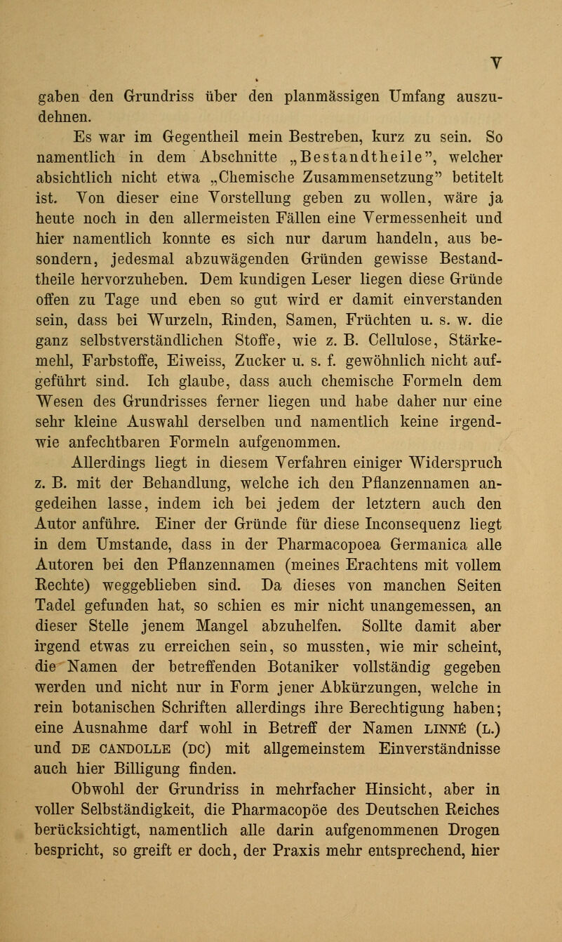 gaben den Grrundriss über den planmässigen Umfang auszu- dehnen. Es war im Gegentheil mein Bestreben, kurz zu sein. So namentlich in dem Abschnitte „Bestandtheile, welcher absichtlich nicht etwa „Chemische Zusammensetzung betitelt ist. Von dieser eine Vorstellung geben zu wollen, wäre ja heute noch in den allermeisten Fällen eine Vermessenheit und hier namentlich konnte es sich nur darum handeln, aus be- sondern, jedesmal abzuwägenden Gründen gewisse Bestand- theile hervorzuheben. Dem kundigen Leser liegen diese Gründe offen zu Tage und eben so gut wird er damit einverstanden sein, dass bei Wurzeln, Binden, Samen, Früchten u. s. w. die ganz selbstverständlichen Stoffe, wie z. B. Cellulose, Stärke- mehl, Farbstoffe, Eiweiss, Zucker u. s. f. gewöhnlich nicht auf- geführt sind. Ich glaube, dass auch chemische Formeln dem Wesen des Grundrisses ferner liegen und habe daher nur eine sehr kleine Auswahl derselben und namentlich keine irgend- wie anfechtbaren Formeln aufgenommen. Allerdings liegt in diesem Verfahren einiger Widerspruch z. B. mit der Behandlung, welche ich den Pflanzennamen an- gedeihen lasse, indem ich bei jedem der letztern auch den Autor anführe. Einer der Gründe für diese Inconsequenz liegt in dem Umstände, dass in der Pharmacopoea Germanica alle Autoren bei den Pflanzennamen (meines Erachtens mit vollem Rechte) weggeblieben sind. Da dieses von manchen Seiten Tadel gefunden hat, so schien es mir nicht unangemessen, an dieser Stelle jenem Mangel abzuhelfen. Sollte damit aber irgend etwas zu erreichen sein, so mussten, wie mir scheint, die Namen der betreffenden Botaniker vollständig gegeben werden und nicht nur in Form jener Abkürzungen, welche in rein botanischen Schriften allerdings ihre Berechtigung haben; eine Ausnahme darf wohl in Betreff der Namen LiNNfi (l.) und DE CANDOLLE (dc) mit allgemeinstem Einverständnisse auch hier Billigung finden. Obwohl der Grundriss in mehrfacher Hinsicht, aber in voller Selbständigkeit, die Pharmacopöe des Deutschen Eeiches berücksichtigt, namentlich alle darin aufgenommenen Drogen bespricht, so greift er doch, der Praxis mehr entsprechend, hier