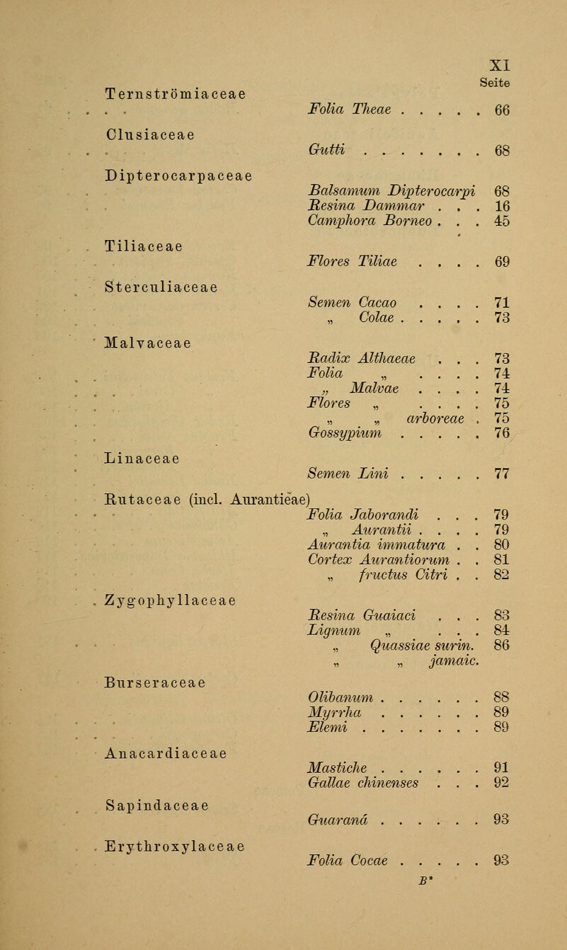 Seite Ternströmiaceae . . Folia Theae 66 Clusiaceae Gkitti 68 Dipterocarpaceae Balsamum Dipterocarpi 68 Resina Dammar ... 16 Camphora Borneo ... 45 Tiliaceae Flores Tiliae .... 69 Sterculiaceae Semen Cacao .... 71 Colae 73 ' Malvaceae Radix AltJiaeae ... 73 Folia „ .... 74 „ Malvae .... 74 Flores „ .... 75 „ „ arboreae , 75 Gossypium ..... 76 Linaceae Semen Lini ..... 77 Rutaceae (incl. Aurantieae) Folia Jahorandi ... 79 „ Äurantii .... 79 Aurantia immatura . . 80 Cortex Aurantiorum . . 81 „ fructus Citri . . 82 . Zygophyllaceae Besina Guaiaci ... 83 Lignum „ ... 84 ' • „ Quassiae surin. 86 „ „ jamaic. Burseraceae Olihanum 88 Myrrha 89 • ' Elemi 89 Anacardiaceae Mastiche 91 Oallae chinenses ... 92 Sapindaceae Guar and ...... 93 - Erythroxylaceae Folia Cocae 93