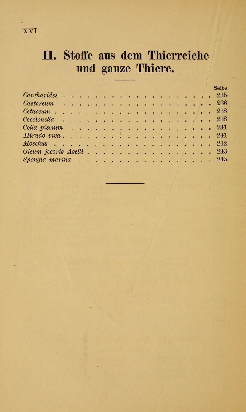 II. Stoffe aus dem Thierreiche und ganze Thiere. Seite Cantharides 235 Castoreum 236 Cetaceum , 238 Coccionella 238 CoUa piscium , . . . . 241 Hirudo viva ....... \ 241 Moschus 242 Oleum jecoris Aselli 243 Spongia marina 245