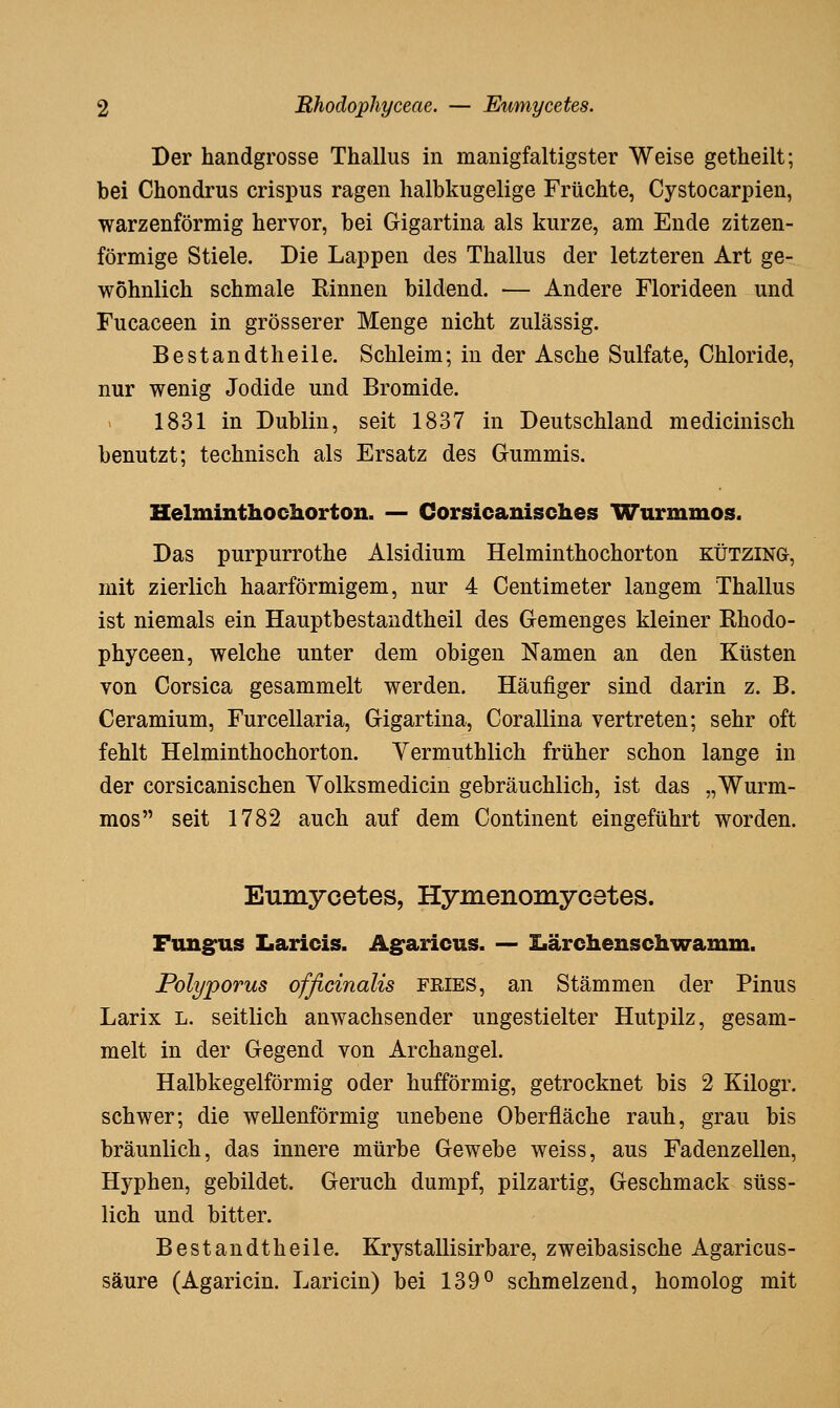 Der handgrosse Thallus in manigfaltigster Weise getheilt; bei Chondrus crispus ragen halbkugelige Früchte, Cystocarpien, warzenförmig hervor, bei Gigartina als kurze, am Ende zitzen- förmige Stiele. Die Lappen des Thallus der letzteren Art ge- wöhnlich schmale Rinnen bildend. — Andere Florideen und Fucaceen in grösserer Menge nicht zulässig. Bestandtheile, Schleim; in der Asche Sulfate, Chloride, nur wenig Jodide und Bromide. 1831 in Dublin, seit 1837 in Deutschland medicinisch benutzt; technisch als Ersatz des Gummis. Helminthochorton. — Corsicanisches Wurmmos. Das purpurrothe Alsidium Helminthochorton KÜTZiNa, mit zierlich haarförmigem, nur 4 Centimeter langem Thallus ist niemals ein Hauptbestaudtheil des Gemenges kleiner Ehodo- phyceen, welche unter dem obigen Namen an den Küsten von Corsica gesammelt werden. Häufiger sind darin z. B. Ceramium, Furcellaria, Gigartina, Corallina vertreten; sehr oft fehlt Helminthochorton. Yermuthlich früher schon lange in der corsicanischen Yolksmedicin gebräuchlich, ist das „Wurm- mos seit 1782 auch auf dem Continent eingeführt worden. Eumycetes, Hymenomycetes. Fung^us Laricis. Ag'aricus. — Xiärchenschwamm. Polyporus officinalis FRIES, an Stämmen der Pinus Larix L. seitlich anwachsender ungestielter Hutpilz, gesam- melt in der Gegend von Archangel. Halbkegelförmig oder hufförmig, getrocknet bis 2 Kilogr. schwer; die wellenförmig unebene Oberfläche rauh, grau bis bräunlich, das innere mürbe Gewebe weiss, aus Fadenzellen, Hyphen, gebildet. Geruch dumpf, pilzartig, Geschmack süss- lich und bitter. Bestandtheile. Krystallisirbare, zweibasische Agaricus- säure (Agaricin. Laricin) bei 139° schmelzend, homolog mit