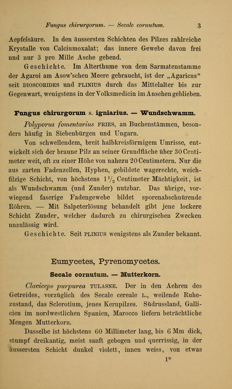 Aepfelsäure. In den äussersten Schichten des Pilzes zahlreiche Krystalle von Calciumoxalat; das innere Gewebe davon frei und nur 3 pro Mille Asche gehend. Geschichte. Im Alterthume von dem Sarmatenstamme der Agaroi am Asow'schen Meere gebraucht, ist der „Agaricus seit DIOSCORIDES und plinius durch das Mittelalter bis zur Gegenwart, wenigstens in derYolksmedicin im Ansehen geblieben. Fungus chirurg'orum s. ig'niarius. — Wundschwamm. Polyporus fomentarius FRIES, an Buchenstämmen, beson- ders häufig in Siebenbürgen und Ungarn. Yon schwellendem, breit halbkreisförmigem Umrisse, ent- wickelt sich der braune Pilz an seiner Grundfläche über 30 Centi- meter weit, oft zu einer Höhe von nahezu 20 Centimetern. Nur die aus zarten Fadenzellen, Hyphen, gebildete wagerechte, weich- filzige Schicht, von höchstens 1Y2 Centimeter Mächtigkeit, ist als Wundschwamm (und Zunder) nutzbar. Das übrige, vor- wiegend faserige Fadengewebe bildet sporenabschnürende Eöhren. — Mit Salpeterlösung behandelt gibt jene lockere Schicht Zunder, welcher dadurch zu chirurgischen Zwecken unzulässig wird. Geschichte. Seit plinius wenigstens als Zunder bekannt. Eumycetes, Pyrenomycetes. Seeale cornutum. -— Mutterkorn. Claviceps purpurea tulasne. Der in den Aehren des Getreides, vorzüglich des Seeale cereale L., weilende Kuhe- zustand, das Sclerotium, jenes Kernpilzes. Südrussland, Galli- cien im nordwestlichen Spanien, Marocco liefern beträchtliche Mengen Mutterkorn. Dasselbe ist höchstens 60 Millimeter lang, bis 6 Mm dick, stumpf dreikantig, meist sanft gebogen und querrissig, in der äussersten Schicht dunkel violett, innen weiss, von etwas 1*