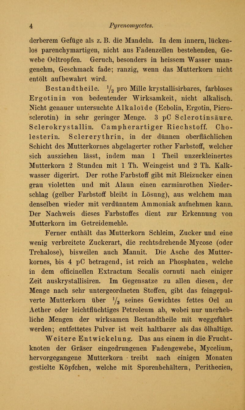 derberem Gefüge als z. B. die Mandeln. In dem Innern, lücken- los parenchymartigen, nicht aus Fadenzellen bestehenden, Ge- webe Oeltropfen. Geruch, besonders in heissem Wasser unan- genehm, Geschmack fade; ranzig, wenn das Mutterkorn nicht entölt aufbewahrt wird. Bestandtheile. Ya pro Mille krystallisirbares, farbloses Ergotinin von bedeutender Wirksamkeit, nicht alkalisch. Nicht genauer untersuchte Alkaloide (Ecbolin, Ergotin, Picro- sclerotin) in sehr geringer Menge. 3 pC Sclerotinsäure. Sclerokrystallin. Campherartiger Riechstoff. Cho- lesterin. Sclererythrin, in der dünnen oberflächlichen Schicht des Mutterkornes abgelagerter rother Farbstoff, welcher sich ausziehen lässt, indem man 1 Theil unzerkleinertes Mutterkorn 2 Stunden mit 1 Th. Weingeist und 2 Th. Kalk- wasser digerirt. Der rothe Farbstoff gibt mit Bleizucker einen grau violetten und mit Alaun einen carminrothen Nieder- schlag (gelber Farbstoff bleibt in Lösung), aus welchem man denselben wieder mit verdünntem Ammoniak aufnehmen kann. Der Nachweis dieses Farbstoffes dient zur Erkennung von Mutterkorn im Getreidemehle. Ferner enthält das Mutterkorn Schleim, Zucker und eine wenig verbreitete Zuckerart, die rechts drehende Mycose (oder Trehalose), bisweilen auch Mannit. Die Asche des Mutter- kornes, bis 4 pC betragend, ist reich an Phosphaten, welche in dem officinellen Extractum Seealis cornuti nach einiger Zeit auskrystallisiren. Im Gegensatze zu allen diesen, der Menge nach sehr untergeordneten Stoffen, gibt das feingepul- verte Mutterkorn über Yg seines Gewichtes fettes Oel an Aether oder leichtflüchtiges Petroleum ab, wobei nur unerheb- liche Mengen der wirksamen Bestandtheile mit weggeführt werden; entfettetes Pulver ist weit haltbarer als das ölhaltige. Weitere Entwickelung. Das aus einem in die Frucht- knoten der Gräser eingedrungenen Fadengewebe, Mycelium, hervorgegangene Mutterkorn - treibt nach einigen Monaten gestielte Köpfchen, welche mit Sporenbehältern, Perithecien,