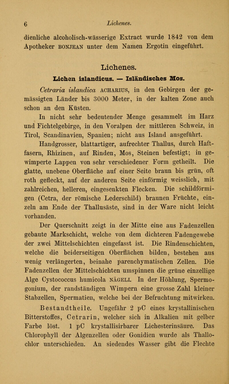 dienliche alcoholisch-wässerige Extract wurde 1842 von dem Apotheker bonjean unter dem Namen Ergotin eingeführt. Lichenes. Liehen islandicus. — Isländisches Mos. Cetraria islandica acharius, in den Gebirgen der ge- mässigten Länder bis 3000 Meter, in der kalten Zone auch schon an den Küsten. In nicht sehr bedeutender Menge gesammelt im Harz und Fichtelgebirge, in den Yoralpen der mittleren Schweiz, in Tirol, Scaudinavien, Spanien; nicht aus Island ausgeführt. Handgrosser, blattartiger, aufrechter Thallus, durch Haft- fasern, Rhizinen, auf Rinden, Mos, Steinen befestigt; in ge- wimperte Lappen von sehr verschiedener Form getheilt. Die glatte, unebene Oberfläche auf einer Seite braun bis grün, oft roth gefleckt, auf der anderen Seite einförmig weisslich, mit zahkeichen, helleren, eingesenkten Flecken. Die schildförmi- gen (Cetra, der römische Lederschild) braunen Früchte, ein- zeln am Ende der Thallusäste, sind in der Ware nicht leicht vorhanden. Der Querschnitt zeigt in der Mitte eine aus Fadenzellen gebaute Markschicht, welche von dem dichteren Fadengewebe der zwei Mittelschichten eingefasst ist. Die Rindenschichten, welche die beiderseitigen Oberflächen bilden, bestehen aus wenig verlängerten, beinahe parenchymatischen Zellen. Die Fadenzellen der Mittelschichten umspinnen die grüne einzellige Alge Cystococcus humicola nägeli. In der Höhlung, Spermo- gonium, der randständigen Wimpern eine grosse Zahl kleiner Stabzellen, Spermatien, welche bei der Befruchtung mitwirken. Bestandtheile. Ungefähr 2 pC eines krystallinischen Bitterstoffes, Cetrarin, welcher sich in Alkalien mit gelber Farbe löst. 1 pC krystallisirbarer Lichesterinsäure. Das Chlorophyll der Algenzellen oder Gonidien wurde als Thallo- chlor unterschieden. An siedendes Wasser gibt die Flechte