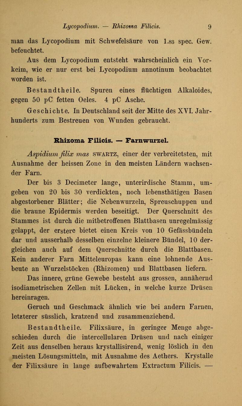 man das Lycopodium mit Schwefelsäure von 1.83 spec. Gew. befeuchtet. Aus dem Lycopodium entsteht wahrscheinlich ein Yor- keim, wie er nur erst bei Lycopodium annotinum beobachtet worden ist. Bestandtheile. Spuren eines flüchtigen Alkaloides, gegen 50 pC fetten Oeles. 4 pC Asche. G-eschichte. In Deutschland seit der Mitte des XVI. Jahr- hunderts zum Bestreuen von Wunden gebraucht. Rhizoma Filicis. — Farnwurzel. Aspidiumfilix mas swartz, einer der verbreitetsten, mit Ausnahme der heissen Zone in den meisten Ländern wachsen- der Farn. Der bis 3 Decimeter lange, unterirdische Stamm, um- geben von 20 bis .30 verdickten, noch lebensthätigen Basen abgestorbener Blätter; die Nebenwurzeln, Spreuschuppen und die braune Epidermis werden beseitigt. Der Querschnitt des Stammes ist durch die mitbetroffenen Blattbasen unregelmässig gelappt, der erstere bietet einen Kreis von 10 Gefässbündeln dar und ausserhalb desselben einzelne kleinere Bündel, 10 der- gleichen auch auf dem Querschnitte durch die Blattbasen. Kein anderer Farn Mitteleuropas kann eine lohnende Aus- beute an Wurzelstöcken (Rhizomen) und Blattbasen liefern. Das innere, grüne Gewebe besteht aus grossen, annähernd isodiametrischen Zellen mit Lücken, in welche kurze Drüsen hereinragen. Geruch und Geschmack ähnlich wie bei andern Farnen, letzterer süsslich, kratzend und zusammenziehend. Bestandtheile. Filixsäure, in geringer Menge abge- schieden durch die intercellularen Drüsen und nach einiger Zeit aus denselben heraus krystallisirend, wenig löslich in den meisten Lösungsmitteln, mit Ausnahme des Aethers. Krystalle der Filixsäure in lange aufbewahrtem Extractum Filicis. —