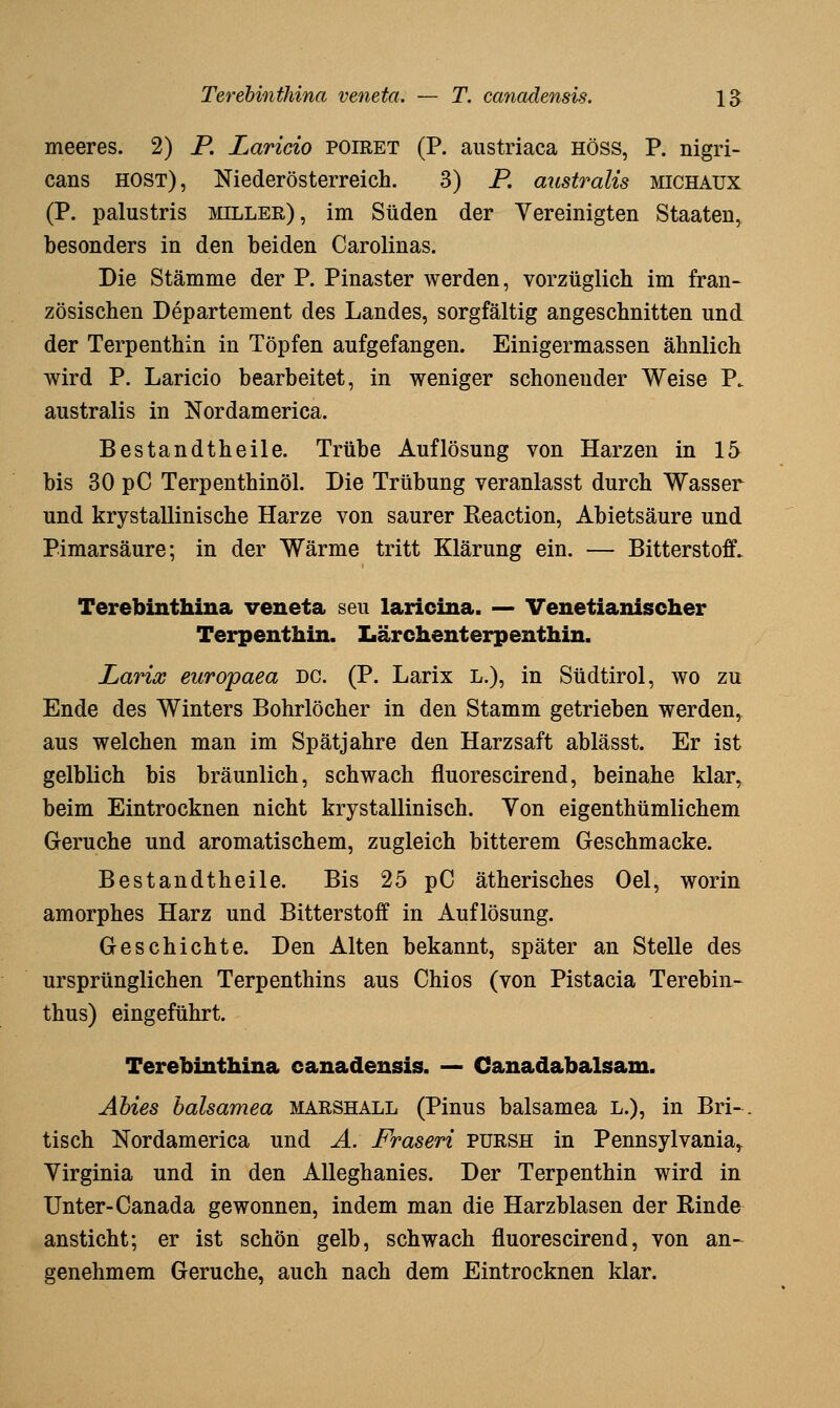 meeres. 2) P. Laricio poiret (P. austriaca höss, P. nigri- cans HOST), Niederösterreich. 3) P. mistralis michaux (P. palustris miller), im Süden der Vereinigten Staaten, besonders in den beiden Carolinas. Die Stämme der P. Pinaster werden, vorzüglich im fran- zösischen Departement des Landes, sorgfältig angeschnitten und der Terpenthin in Töpfen aufgefangen. Einigermassen ähnlich wird P. Laricio bearbeitet, in weniger schonender Weise P. australis in Nordamerica. Bestandtheile. Trübe Auflösung von Harzen in 15 bis 30 pC Terpenthinöl. Die Trübung veranlasst durch Wasser und krystallinische Harze von saurer Reaction, Abietsäure und Pimarsäure; in der Wärme tritt Klärung ein. — Bitterstoff. Terebinthina veneta seu laricina. — Venetianischer Terpenthin. Lärchenterpenthin. Larios europaea DC. (P. Larix L.), in Südtirol, wo zu Ende des Winters Bohrlöcher in den Stamm getrieben werden^ aus welchen man im Spätjahre den Harzsaft ablässt. Er ist gelblich bis bräunlich, schwach fluorescirend, beinahe klar, beim Eintrocknen nicht krystallinisch. Von eigenthümlichem Gerüche und aromatischem, zugleich bitterem Geschmacke. Bestandtheile. Bis 25 pC ätherisches Oel, worin amorphes Harz und Bitterstoff in Auflösung. Geschichte. Den Alten bekannt, später an Stelle des ursprünglichen Terpenthins aus Chios (von Pistacia Terebin- thus) eingeführt. Terebinthina canadensis. — Canadabalsam. Ahies halsamea marshall (Pinus balsamea L.), in Bri-. tisch Nordamerica und A. Fraseri pursh in Pennsylvania,. Virginia und in den AUeghanies. Der Terpenthin wird in Unter-Canada gewonnen, indem man die Harzblasen der Rinde ansticht; er ist schön gelb, schwach fluorescirend, von an-^ genehmem Gerüche, auch nach dem Eintrocknen klar.