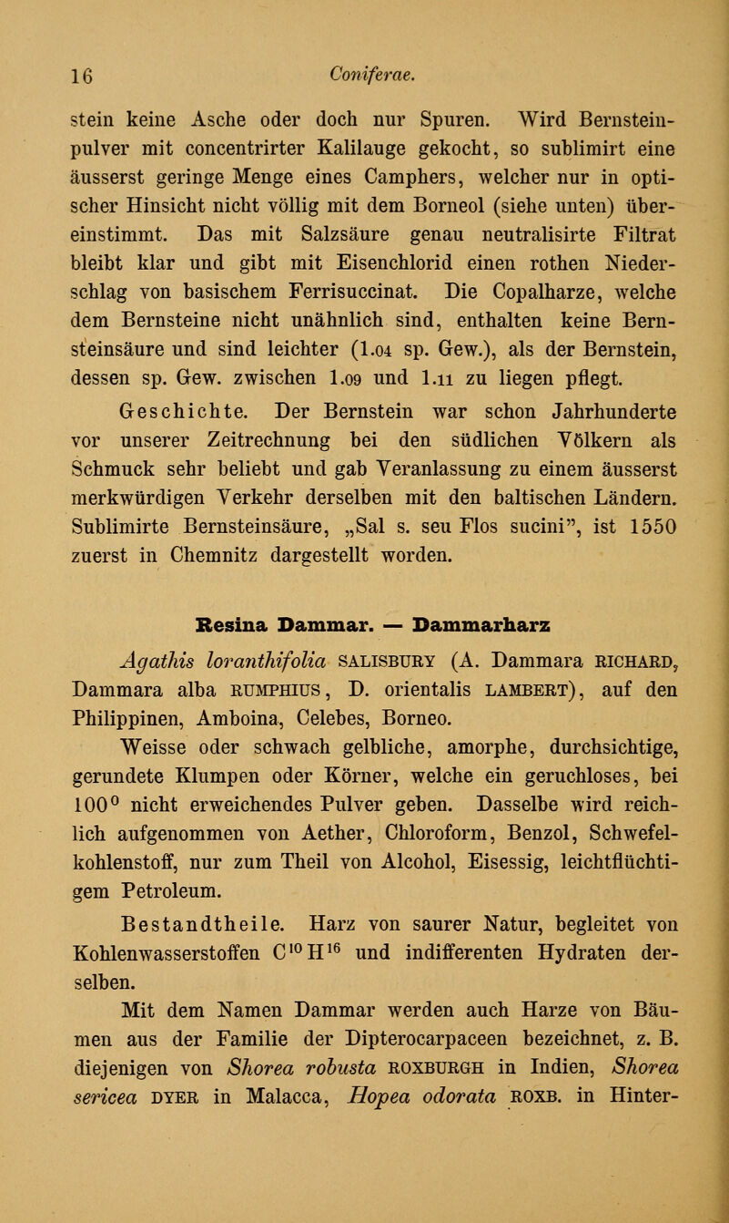 stein keine Asche oder doch nur Spuren. Wird Bernstein- pulver mit concentrirter Kalilauge gekocht, so sublimirt eine äusserst geringe Menge eines Camphers, welcher nur in opti- scher Hinsicht nicht völlig mit dem Borneol (siehe unten) über- einstimmt. Das mit Salzsäure genau neutralisirte Filtrat bleibt klar und gibt mit Eisenchlorid einen rothen Nieder- schlag von basischem Ferrisuccinat. Die Copalharze, welche dem Bernsteine nicht unähnlich sind, enthalten keine Bern- steinsäure und sind leichter (1.04 sp. Gew.), als der Bernstein, dessen sp. Gew. zwischen I.09 und l.ii zu liegen pflegt. Geschichte. Der Bernstein war schon Jahrhunderte vor unserer Zeitrechnung bei den südlichen Völkern als Schmuck sehr beliebt und gab Yeranlassung zu einem äusserst merkwürdigen Verkehr derselben mit den baltischen Ländern. Sublimirte Bernsteinsäure, „Sal s. seu Flos sucini, ist 1550 zuerst in Chemnitz dargestellt worden. Resiua Dammar. — Dammarharz Ägatliis loraiithifolia salisbury (A. Dammara Richard, Dammara alba rumphius, D. orientalis Lambert), auf den Philippinen, Amboina, Celebes, Borneo. Weisse oder schwach gelbliche, amorphe, durchsichtige, gerundete Klumpen oder Körner, welche ein geruchloses, bei 100^ nicht erweichendes Pulver geben. Dasselbe wird reich- lich aufgenommen von Aether, Chloroform, Benzol, Schwefel- kohlenstoff, nur zum Theil von Alcohol, Eisessig, leichtflüchti- gem Petroleum. Bestandtheile. Harz von saurer Natur, begleitet von Kohlenwasserstoffen C^H^^ und indifferenten Hydraten der- selben. Mit dem Namen Dammar werden auch Harze von Bäu- men aus der Familie der Dipterocarpaceen bezeichnet, z. B. diejenigen von Shorea rohusta roxburgh in Indien, Shorea sericea dyer in Malacca, Hopea odorata roxb. in Hinter-