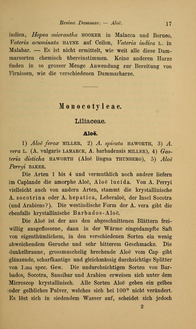 Indien, Hopea micrantha hooker in Malacca und Borneo, Vateria acuminata hayne auf Ceilon, Vateria indica L. in Malabar. — Es ist nicht ermittelt, wie weit alle diese Dam- rnarsorten chemisch übereinstimmen. Keine anderen Harze finden in so grosser Menge Anwendung zur Bereitung von Firnissen, wie die verschiedenen Dammarharze. Monocotyleae. Liliaceae. Aloe. 1) Aloe ferox miller, 2) A. spicata haworth, 3) A. vera L. (A. vulgaris lamarck, A. barbadensis miller), 4) Gas- teria disticha haworth (Aloe lingua thunberg), 5) Aloe Perryi BAKER. Die Arten 1 bis 4 und vermuthlich noch andere liefern im Caplande die amorphe Aloe, Aloe lucida. Von A. Perryi vielleicht auch von andern Arten, stammt die krystallinische A. socotrina oder A. hepatica, Leberaloe, der Insel Socotra (und Arabiens ?). Die westindische Form der A. vera gibt die ebenfalls krystallinische Barbados-Aloe. Die Aloe ist der aus den abgeschnittenen Blättern frei- willig ausgeflossene, dann in der Wärme eingedampfte Saft von eigenthümlichem, in den verschiedenen Sorten ein wenig abweichendem Gerüche und sehr bitterem Geschmacke. Die dunkelbraune, grossmuschelig brechende Aloe vom Cap gibt glänzende, scharfkantige und gleichmässig durchsichtige Splitter von 1.364 spec. Gew. Die undurchsichtigen Sorten von Bar- bados, Socotra, Sansibar und Arabien erweisen sich unter dem Microscop krystallinisch. Alle Sorten Aloe geben ein gelbes oder gelbliches Pulver, welches sich bei 100^ nicht verändert. Es löst sich in siedendem Wasser auf, scheidet sich jedoch 2