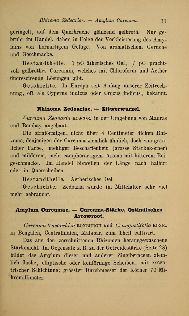 geringelt, auf dem Querbruche glänzend gelbroth. Nur ge- brüht im Handel, daher in Folge der Yerkleisterung des Amy- lums von hornartigem Gefüge. Yon aromatischem Gerüche und Geschmacke. Bestandtheile. 1 pC ätherisches Oel, ^/^ pG pracht- voll gelbrothes Curcumin, welches mit Chloroform und Aether fluorescirende Lösungen gibt. Geschichte. In Europa seit Anfang unserer Zeitrech- nung, oft als Cyperus Indiens oder Crocus Indiens, bekannt. Rhizoma Zedoariae. — Zitwerwurzel. Curcuma Zedoaria ROSCOE, in der Umgebung von Madras und Bombay angebaut. Die birnförmigen, nicht über 4 Centimeter dicken Ehi- zome, denjenigen der Curcuma ziemlich ähnlich, doch von grau- licher Farbe, mehliger Beschaffenheit (grosse Stärkekörner) und milderem, mehr campherartigem Aroma mit bitterem Bei- geschmäcke. Im Handel bisweilen der Länge nach halbirt oder in Querscheiben. Bestandtheile. Aetherisches Oel. Geschichte. Zedoaria wurde im Mittelalter sehr viel mehr gebraucht. Amylum Curcumae. — Curcuma-Stärke, Ostindisches Arrowroot. Curcuma leucorrhiza ROXBUßaH und C. angustifolia ROXB., in Bengalen, Centralindien, Malabar, zum Theil cultivirt. Das aus den zerschnittenen Ehizomen herausgewaschene Stärkemehl. Im Gegensatz z. B. zu der Getreidestärke (Seite 28) bildet das Amylum dieser und anderer Zingiberaceen ziem- lich flache, elliptische oder keilförmige Scheiben, mit excen- trischer Schichtung; grösster Durchmesser der Körner 70 Mi- kromillimeter.