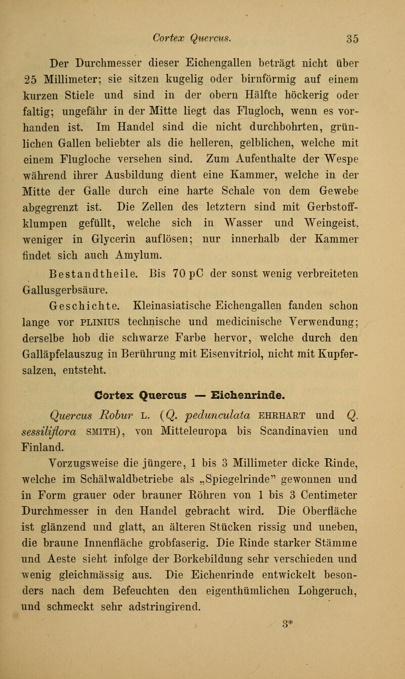 Der Durchmesser dieser Eichengallen beträgt nicht über 25 Millimeter; sie sitzen kugelig oder birnförmig auf einem kurzen Stiele und sind in der obern Hälfte höckerig oder faltig; ungefähr in der Mitte liegt das Flugloch, wenn es vor- handen ist. Im Handel sind die nicht durchbohrten, grün- lichen Gallen beliebter als die helleren, gelblichen, welche mit einem Flugloche versehen sind. Zum Aufenthalte der Wespe während ihrer Ausbildung dient eine Kammer, welche in der Mitte der Galle durch eine harte Schale von dem Gewebe abgegrenzt ist. Die Zellen des letztern sind mit Gerbstoff- klumpen gefüllt, welche sich in Wasser und Weingeist, weniger in Glycerin auflösen; nur innerhalb der Kammer findet sich auch Amylum. Bestandtheile. Bis 70 pC der sonst wenig verbreiteten Gallusgerbsäure. Geschichte. Kleinasiatische Eichengallen fanden schon lange vor plinius technische und medicinische Verwendung; derselbe hob die schwarze Farbe hervor, welche durch den Galläpfelauszug in Berührung mit Eisenvitriol, nicht mit Kupfer- salzen, entsteht. Gortex Quercus — Eichenrinde. Quercus Rohur L. (Q. pedunculata ehrhart und Q. sessiliflora smith), von Mitteleuropa bis Scandinavien und Finland. Yorzugsweise die jüngere, 1 bis 3 Millimeter dicke Rinde, welche im Schälwaldbetriebe als „Spiegelrinde gewonnen und in Form grauer oder brauner Röhren von 1 bis 3 Centimeter Durchmesser in den Handel gebracht wird. Die Oberfläche ist glänzend und glatt, an älteren Stücken rissig und uneben, die braune Innenfläche grobfaserig. Die Rinde starker Stämme und Aeste sieht infolge der Borkebildung sehr verschieden und wenig gleichmässig aus. Die Eichenrinde entwickelt beson- ders nach dem Befeuchten den eigenthümlichen Lohgeruch, und schmeckt sehr adstringirend.