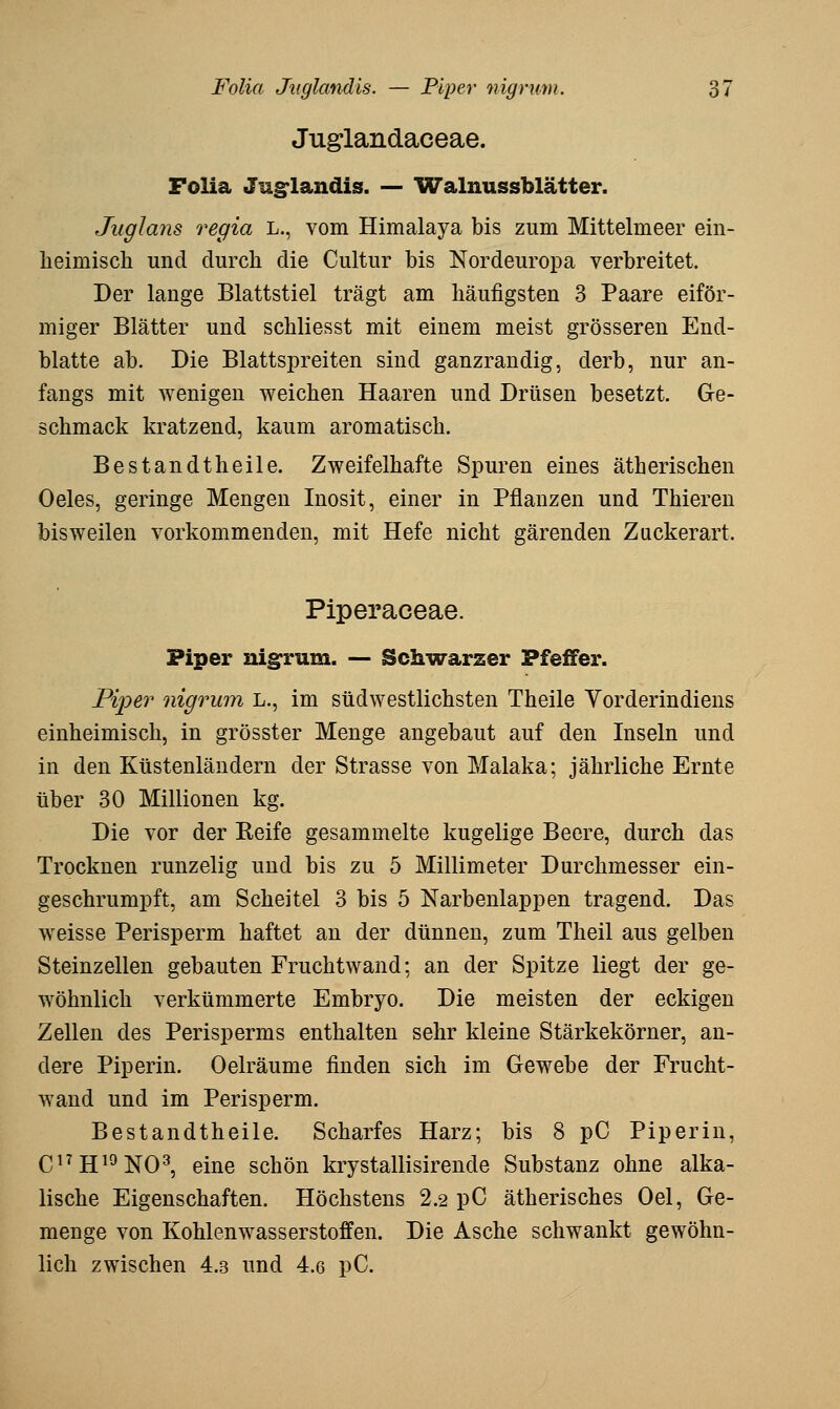 Juglandaceae. Folia Ju§:landis. — Walnussblätter. Juglans regia L., vom Himalaya bis zum Mittelmeer ein- heimisch und durch die Cultur bis Nordeuropa verbreitet. Der lange Blattstiel trägt am häufigsten 3 Paare eiför- miger Blätter und schliesst mit einem meist grösseren End- blatte ab. Die Blattspreiten sind ganzrandig, derb, nur an- fangs mit wenigen weichen Haaren und Drüsen besetzt. Ge- schmack kratzend, kaum aromatisch. Bestandtheile. Zweifelhafte Spuren eines ätherischen Oeles, geringe Mengen Inosit, einer in Pflanzen und Thieren bisweilen vorkommenden, mit Hefe nicht gärenden Zuckerart. Piperaceae. Piper nigrum. — Schwarzer Pfeifer. Piper nigrum L., im südwestlichsten Theile Vorderindiens einheimisch, in grösster Menge angebaut auf den Inseln und in den Küstenländern der Strasse von Malaka; jährliche Ernte über 30 Millionen kg. Die vor der Reife gesammelte kugelige Beere, durch das Trocknen runzelig und bis zu 5 Millimeter Durchmesser ein- geschrumpft, am Scheitel 3 bis 5 Narbenlappen tragend. Das weisse Perisperm haftet an der dünnen, zum Theil aus gelben Steinzellen gebauten Fruchtwand; an der Spitze liegt der ge- wöhnlich verkümmerte Embryo. Die meisten der eckigen Zellen des Perisperms enthalten sehr kleine Stärkekörner, an- dere Piperin. Oelräume finden sich im Gewebe der Frucht- wand und im Perisperm. Bestandtheile. Scharfes Harz; bis 8 pC Piperin, (117 jji9]^Q3^ eine schön krystallisirende Substanz ohne alka- lische Eigenschaften. Höchstens 2.2 pC ätherisches Oel, Ge- menge von Kohlenwasserstoffen. Die Asche schwankt gewöhn- lich zwischen 4.3 und 4.6 pC.