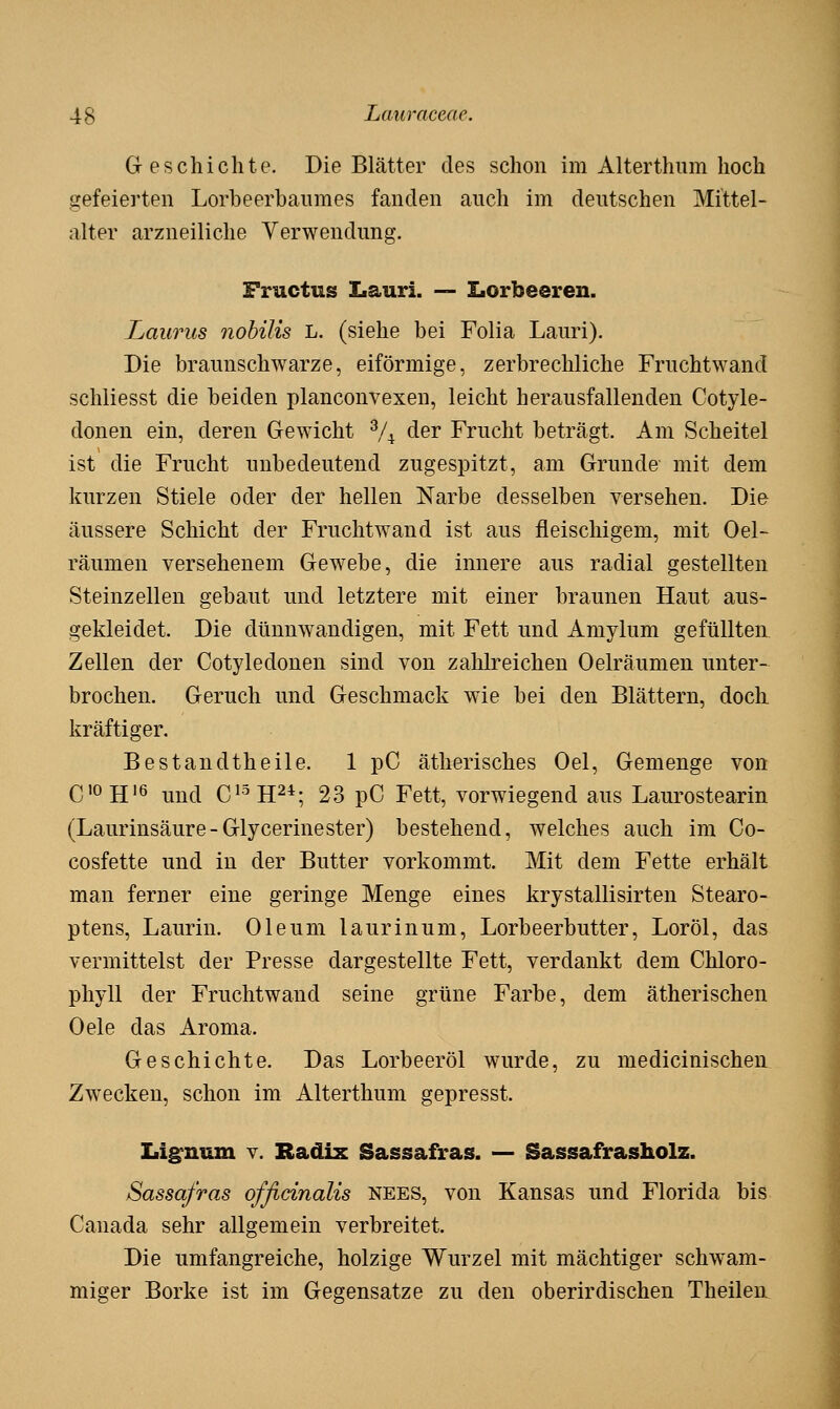 Geschichte. Die Blätter des schon im Alterthiim hoch gefeierten Lorbeerbaumes fanden auch im deutschen Mittel- alter arzneiliche Verwendung. Fructus Iiauri. — Iiorbeeren. Laurus nohilis L. (siehe bei Folia Lauri). Die braunschwarze, eiförmige, zerbrechliche Fruchtwand schliesst die beiden planconvexen, leicht herausfallenden Cotyle- donen ein, deren Gewicht % der Frucht beträgt. Am Scheitel ist die Frucht unbedeutend zugespitzt, am Grunde mit dem kurzen Stiele oder der hellen Narbe desselben versehen. Die äussere Schicht der Fruchtwand ist aus fleischigem, mit Oel- räumen versehenem Gewebe, die innere aus radial gestellten Steinzellen gebaut und letztere mit einer braunen Haut aus- gekleidet. Die dünnwandigen, mit Fett und Amylum gefüllten Zellen der Cotyledonen sind von zahlreichen Oelräumen unter- brochen. Geruch und Geschmack wie bei den Blättern, doch kräftiger, Bestandtheile. 1 pC ätherisches Oel, Gemenge von CioH'6 und C^-^H^*; 23 pC Fett, vorwiegend aus Laurostearin (Laurinsäure-Glycerinester) bestehend, welches auch im Co- cosfette und in der Butter vorkommt. Mit dem Fette erhält man ferner eine geringe Menge eines krystallisirten Stearo- ptens, Laurin. Oleum laurinum, Lorbeerbutter, Loröl, das vermittelst der Presse dargestellte Fett, verdankt dem Chloro- phyll der Fruchtwand seine grüne Farbe, dem ätherischen Oele das Aroma. Geschichte. Das Lorbeeröl wurde, zu medicinischen Zwecken, schon im Alterthum gepresst. Li^num v. Radix Sassafras. — Sassafrasholz. Sassafras offidnalis nees, von Kansas und Florida bis Canada sehr allgemein verbreitet. Die umfangreiche, holzige Wurzel mit mächtiger schwam- miger Borke ist im Gegensatze zu den oberirdischen Theilen