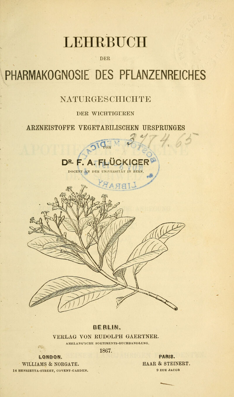 DER PHARMAKOGNOSIE DES PFLANZENREICHES NATURGE S CHICH TE DER WICHTIGEREN ARZNEISTOPPE VEGETABILISCHEN URSPRUNGES 6^3. '^' DR- F. A. FLOCKIGER DOCENT BN DER UNIVERSITÄT IN BERN. KAMIN- VERLAG VON RUDOLPH GAERTNER. AMELANG'SCHE SORTIMENTS-BUCHHANDLUNG. 1867. WILLIAMS & NORGATE. HAAR & STEINERT. 14 HENRIETTA-STREET, COVENT-GARDEN. 9 RUE JACOB