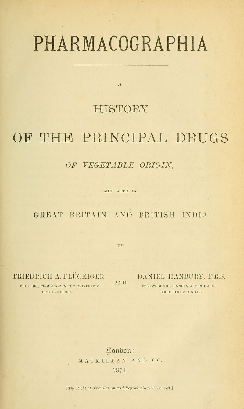 HISTOEY OF THE PEINCIPAL DEUGS OF VEGETABLE ORIGIN, MET WITH IN GREAT BRITAIN AND BRITISH INDIA FPJEDEICH A. FLUCKIGER DANIEL HANBUEY, F.E.S. AND PniL. DR., PROFESSOR IN TOE UNIVERSITV JFELLOW OF THE LINNEAN AND CHCEMICAI, OP STRASSBURG. SOCIETIES OF LONDON. M A C M I L L A N AND CO. LAN 1874. [77tc lliijht of Translation and Reproduction, is reserved.}