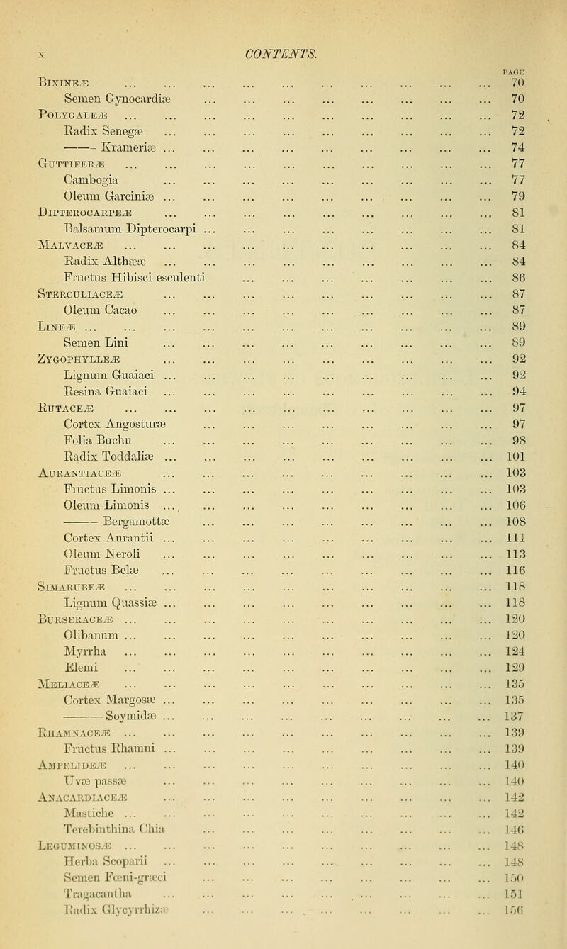 BlXINE.S Semen Gynociirdix' PoLYGALEyE Radix Senegse KrameritB .. GUTTIFER^ Cambogia Oleum Garcinia3 .. JJlPTEROCARPE^ Balsamum Dipterocarpi Malvaceae Eadix Althtese Fructus Hibisci esculent! STERCULIACEiE Oleum Cacao LlNE^ Semen Lini Zygophylle^ Lignum Guaiaci .. Eesina Guaiaci RUTACE^ Cortex Angostura3 Folia Buchu Eadix Toddalise .. AuRANTIACEiE Fiuctus Limonis .. Oleum Limonis .. Bergamottse Cortex Aurantii .. Oleum Neroli Fructus Beloe SlMARUBE^ Lignum Quassise .. BURSERACE^E ... Olibanum ... Myrrha Elemi MELIACEiE Cortex Margosoo .. Soymida) .. RnAMXACBiE Fructus Ehamni .. Ampeltde/E Uvoj passaj Anacardiaceve Mawticlie ... Tcrebinthina Cliia LeguminoSj-e ... Herba Scoparii Somen Fa-ni-grtoci Tragucantha Eadix Glycynbizii'